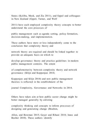 States (Koliba, Meek, and Zia 2011), and Eppel and colleagues
in New Zealand (Eppel, Turner, and Wolf
2011) have each employed complexity theory concepts to better
understand the core processes of
public management such as agenda setting, policy formation,
decision-making, and implementation.
These authors have more or less independently come to the
conclusion that complexity theory and
network theory are required and should be linked together to
provide an adequate basis on which to
develop governance theory and practice guidelines in modern
public management contexts. The extent
of complementarity between complexity theory and network
governance (Klijn and Koppenjan 2014;
Koppenjan and Klijn 2014) and new public management
theories is reflected in the establishment of the
journal Complexity, Governance and Networks in 2014.
Others have taken aim at how public sector change might be
better managed generally by enlisting
complexity thinking and concepts to inform processes of
designing and generating change (Boulton,
Allen, and Bowman 2015; Geyer and Rihani 2010; Innes and
Booher 2010). These authors identify
 