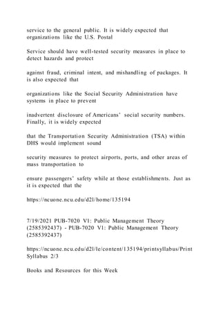 service to the general public. It is widely expected that
organizations like the U.S. Postal
Service should have well-tested security measures in place to
detect hazards and protect
against fraud, criminal intent, and mishandling of packages. It
is also expected that
organizations like the Social Security Administration have
systems in place to prevent
inadvertent disclosure of Americans’ social security numbers.
Finally, it is widely expected
that the Transportation Security Administration (TSA) within
DHS would implement sound
security measures to protect airports, ports, and other areas of
mass transportation to
ensure passengers’ safety while at those establishments. Just as
it is expected that the
https://ncuone.ncu.edu/d2l/home/135194
7/19/2021 PUB-7020 V1: Public Management Theory
(2585392437) - PUB-7020 V1: Public Management Theory
(2585392437)
https://ncuone.ncu.edu/d2l/le/content/135194/printsyllabus/Print
Syllabus 2/3
Books and Resources for this Week
 