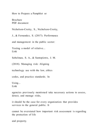 How to Prepare a Pamphlet or
Brochure
PDF document
Nicholson-Crotty, S., Nicholson-Crotty,
J., & Fernandez, S. (2017). Performance
and management in the public sector:
Testing a model of relative...
Link
Sobelman, S. A., & Santopietro, J. M.
(2018). Managing risk: Aligning
technology use with the law, ethics
codes, and practice standards. In
Using...
Link
agencies previously mentioned take necessary actions to assess,
detect, and manage risks,
it should be the case for every organization that provides
services to the general public. It
cannot be overstated how important risk assessment is regarding
the protection of life
and property.
 