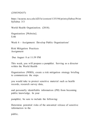 (2585392437)
https://ncuone.ncu.edu/d2l/le/content/135194/printsyllabus/Print
Syllabus 3/3
World Health Organization. (2018).
Organization [Website].
Link
Week 6 – Assignment: Develop Public Organizations'
Risk Mitigation Practices
Assignment
Due August 8 at 11:59 PM
This week, you will prepare a pamphlet. Serving as a director
within the World Health
Organization (WHO), create a risk mitigation strategy briefing
to communicate the steps
you would take to protect sensitive material such as health
records, research survey data,
and personally identifiable information (PII) from becoming
public knowledge. In your
pamphlet, be sure to include the following:
Determine potential risks of the unwanted release of sensitive
information to the
public.
 