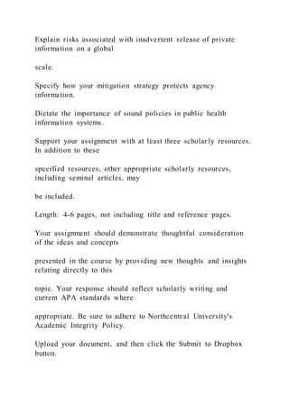 Explain risks associated with inadvertent release of private
information on a global
scale.
Specify how your mitigation strategy protects agency
information.
Dictate the importance of sound policies in public health
information systems.
Support your assignment with at least three scholarly resources.
In addition to these
specified resources, other appropriate scholarly resources,
including seminal articles, may
be included.
Length: 4-6 pages, not including title and reference pages.
Your assignment should demonstrate thoughtful consideration
of the ideas and concepts
presented in the course by providing new thoughts and insights
relating directly to this
topic. Your response should reflect scholarly writing and
current APA standards where
appropriate. Be sure to adhere to Northcentral University's
Academic Integrity Policy.
Upload your document, and then click the Submit to Dropbox
button.
 