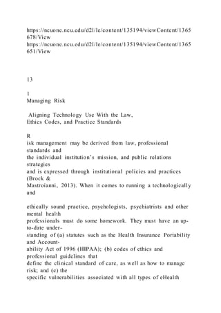 https://ncuone.ncu.edu/d2l/le/content/135194/viewContent/1365
678/View
https://ncuone.ncu.edu/d2l/le/content/135194/viewContent/1365
651/View
13
1
Managing Risk
Aligning Technology Use With the Law,
Ethics Codes, and Practice Standards
R
isk management may be derived from law, professional
standards and
the individual institution’s mission, and public relations
strategies
and is expressed through institutional policies and practices
(Brock &
Mastroianni, 2013). When it comes to running a technologically
and
ethically sound practice, psychologists, psychiatrists and other
mental health
professionals must do some homework. They must have an up-
to-date under-
standing of (a) statutes such as the Health Insurance Portability
and Account-
ability Act of 1996 (HIPAA); (b) codes of ethics and
professional guidelines that
define the clinical standard of care, as well as how to manage
risk; and (c) the
specific vulnerabilities associated with all types of eHealth
 