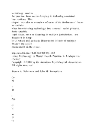 technology used in
the practice, from record-keeping to technology-assisted
interventions. This
chapter provides an overview of some of the fundamental issues
to consider
when incorporating technology into a mental health practice.
Some specific
legal issues, such as licensing in multiple jurisdictions, are
discussed in Chap-
ter 2, which also contains illustrations of how to maintain
privacy and a safe
environment in the clinic.
http://dx.doi.org/10.1037/0000085-002
Using Technology in Mental Health Practice, J. J. Magnavita
(Editor)
Copyright © 2018 by the American Psychological Association.
All rights reserved.
Steven A. Sobelman and John M. Santopietro
Co
py
ri
gh
t
Am
er
ic
an
P
sy
 