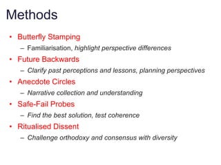 Methods
• Butterfly Stamping
   – Familiarisation, highlight perspective differences
• Future Backwards
   – Clarify past perceptions and lessons, planning perspectives
• Anecdote Circles
   – Narrative collection and understanding
• Safe-Fail Probes
   – Find the best solution, test coherence
• Ritualised Dissent
   – Challenge orthodoxy and consensus with diversity
 
