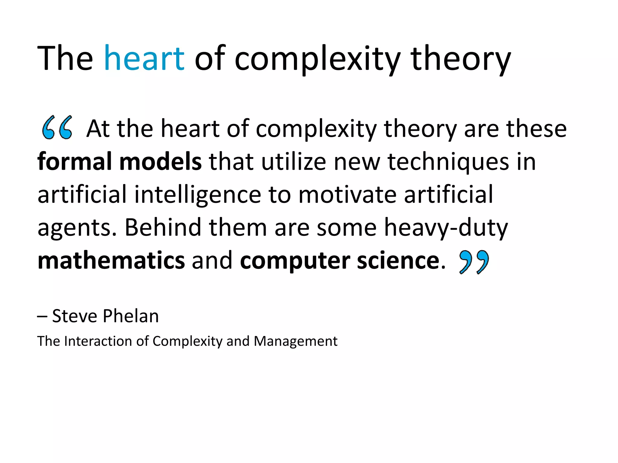 The heart of complexity theory
At the heart of complexity theory are these
formal models that utilize new techniques in
artificial intelligence to motivate artificial
agents. Behind them are some heavy-duty
mathematics and computer science.
– Steve Phelan
The Interaction of Complexity and Management
 