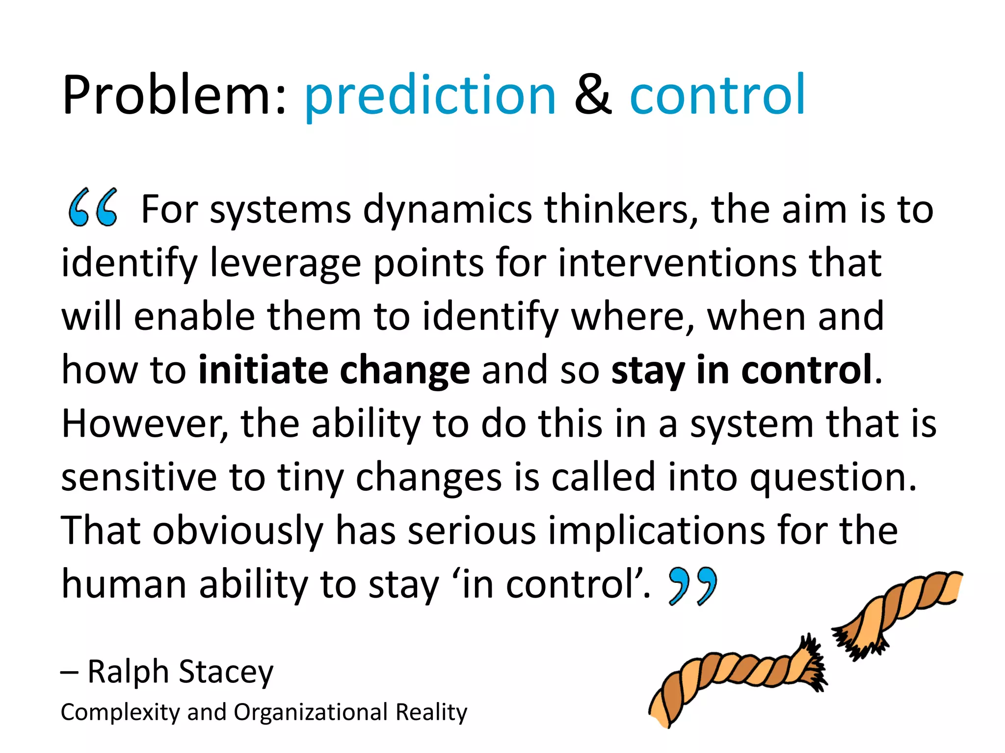 Problem: prediction & control
For systems dynamics thinkers, the aim is to
identify leverage points for interventions that
will enable them to identify where, when and
how to initiate change and so stay in control.
However, the ability to do this in a system that is
sensitive to tiny changes is called into question.
That obviously has serious implications for the
human ability to stay ‘in control’.
– Ralph Stacey
Complexity and Organizational Reality
 