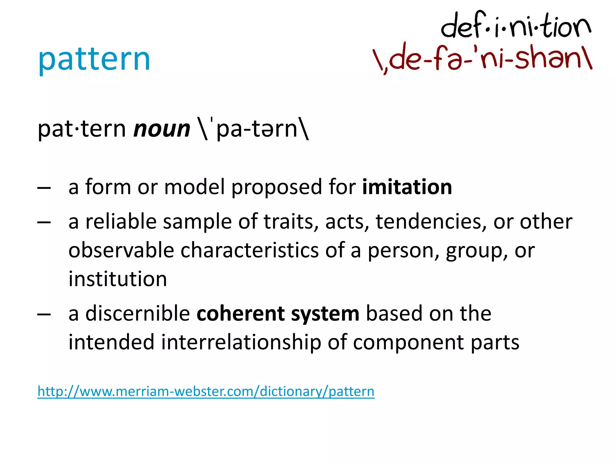 pattern
pat·tern noun ˈpa-tərn
– a form or model proposed for imitation
– a reliable sample of traits, acts, tendencies, or other
observable characteristics of a person, group, or
institution
– a discernible coherent system based on the
intended interrelationship of component parts
http://www.merriam-webster.com/dictionary/pattern
 