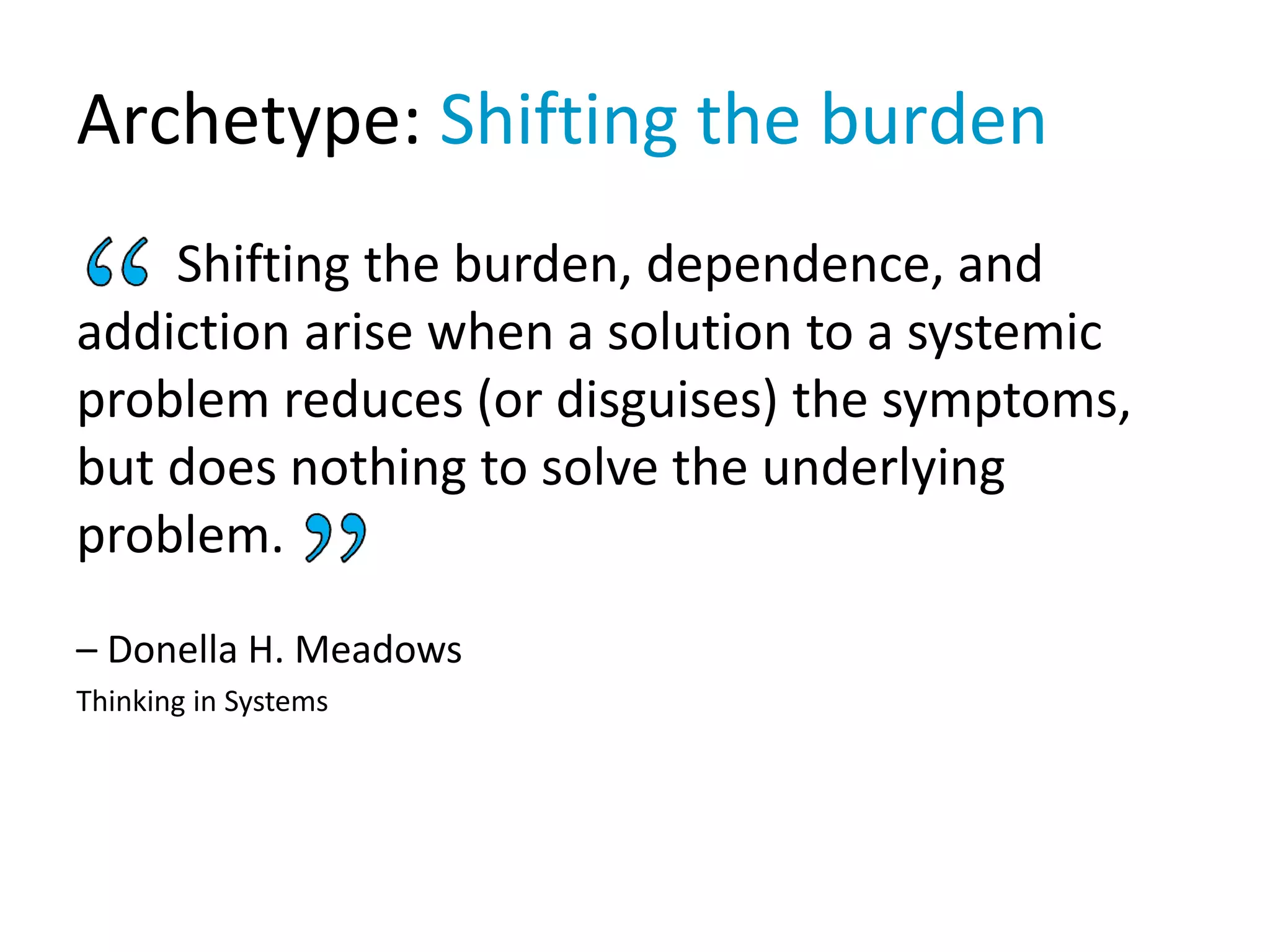 Archetype: Shifting the burden
Shifting the burden, dependence, and
addiction arise when a solution to a systemic
problem reduces (or disguises) the symptoms,
but does nothing to solve the underlying
problem.
– Donella H. Meadows
Thinking in Systems
 