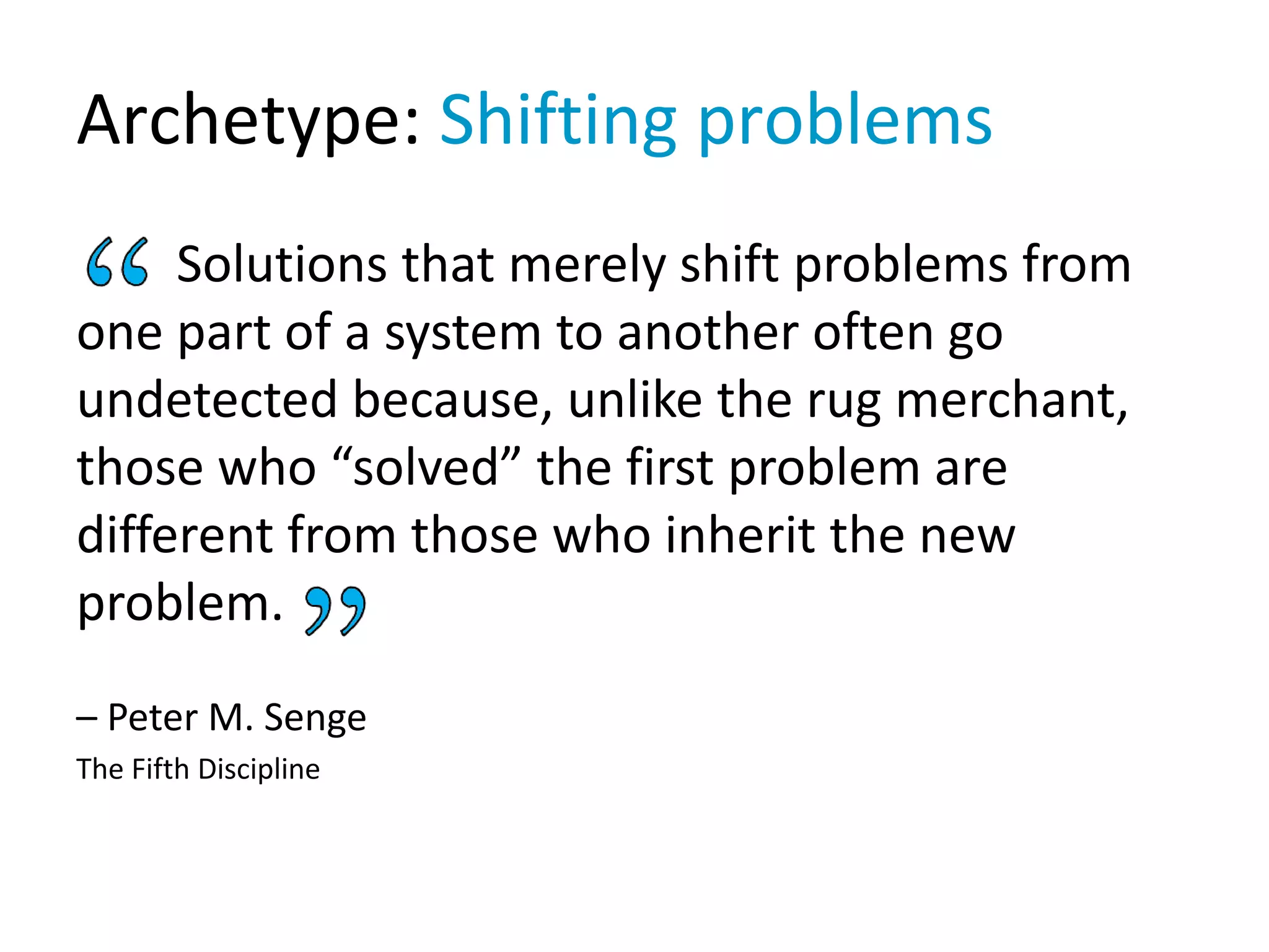Archetype: Shifting problems
Solutions that merely shift problems from
one part of a system to another often go
undetected because, unlike the rug merchant,
those who “solved” the first problem are
different from those who inherit the new
problem.
– Peter M. Senge
The Fifth Discipline
 