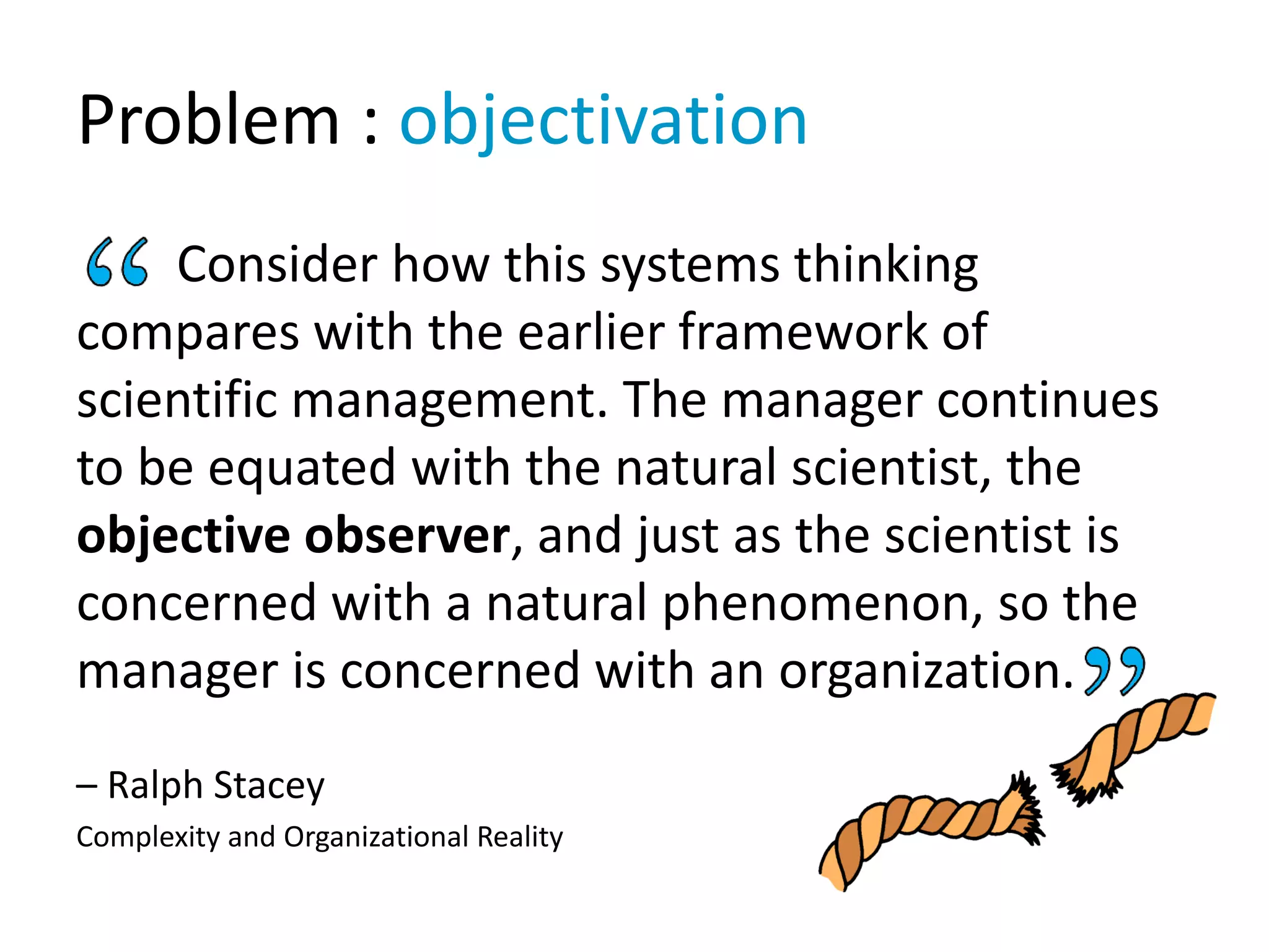 Problem : objectivation
Consider how this systems thinking
compares with the earlier framework of
scientific management. The manager continues
to be equated with the natural scientist, the
objective observer, and just as the scientist is
concerned with a natural phenomenon, so the
manager is concerned with an organization.
– Ralph Stacey
Complexity and Organizational Reality
 