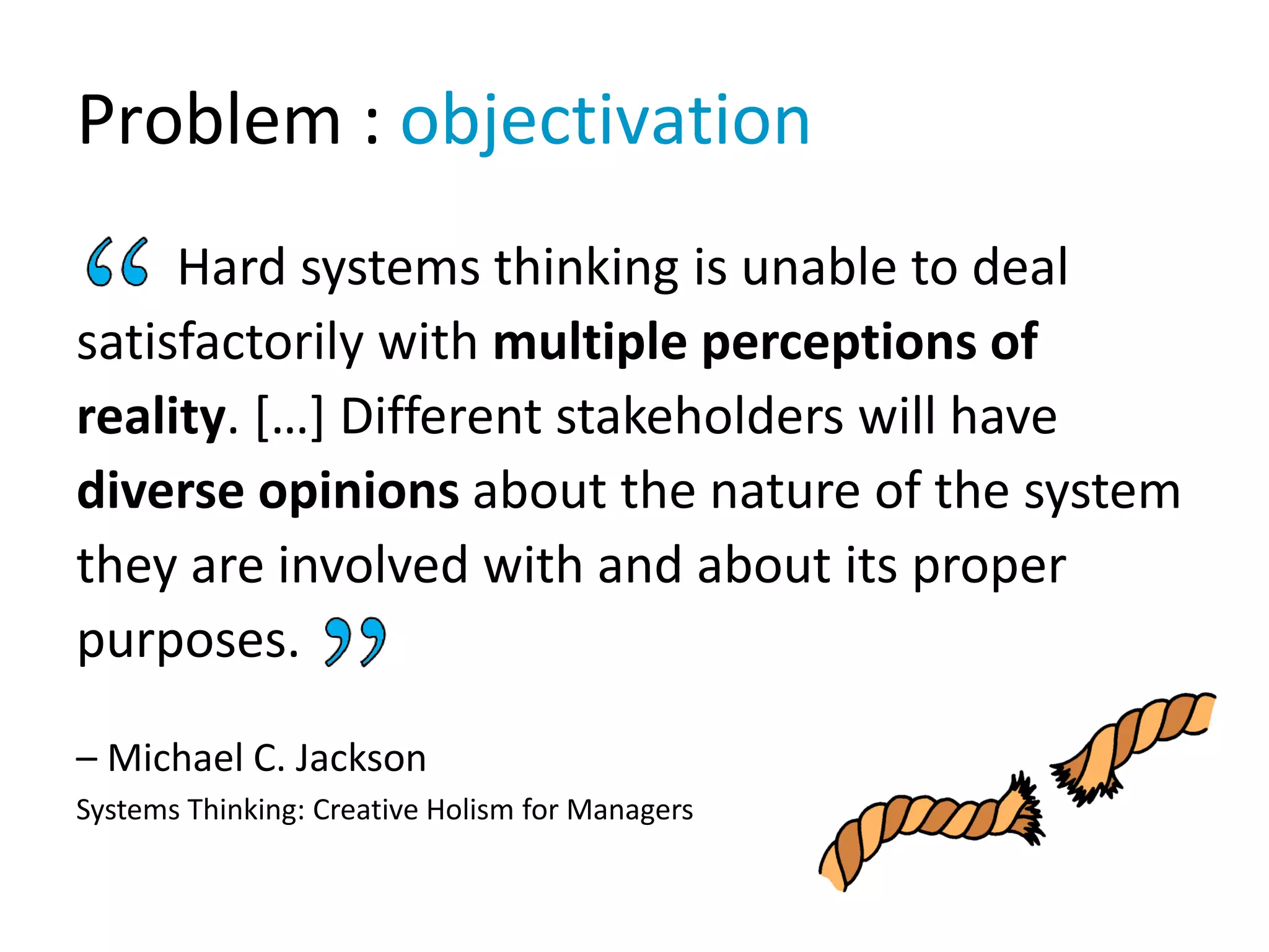 Problem : objectivation
Hard systems thinking is unable to deal
satisfactorily with multiple perceptions of
reality. […] Different stakeholders will have
diverse opinions about the nature of the system
they are involved with and about its proper
purposes.
– Michael C. Jackson
Systems Thinking: Creative Holism for Managers
 
