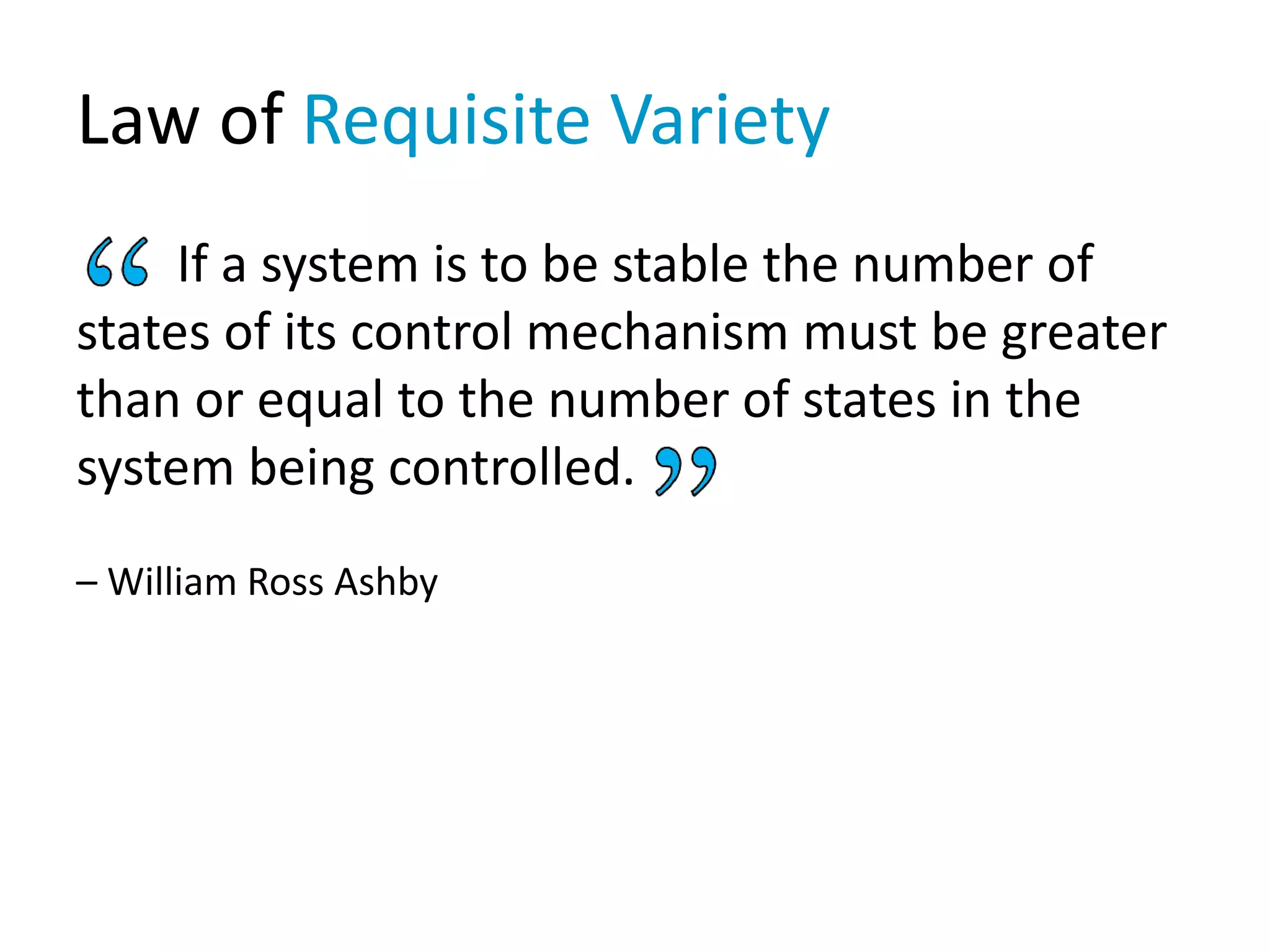 Law of Requisite Variety
If a system is to be stable the number of
states of its control mechanism must be greater
than or equal to the number of states in the
system being controlled.
– William Ross Ashby
 