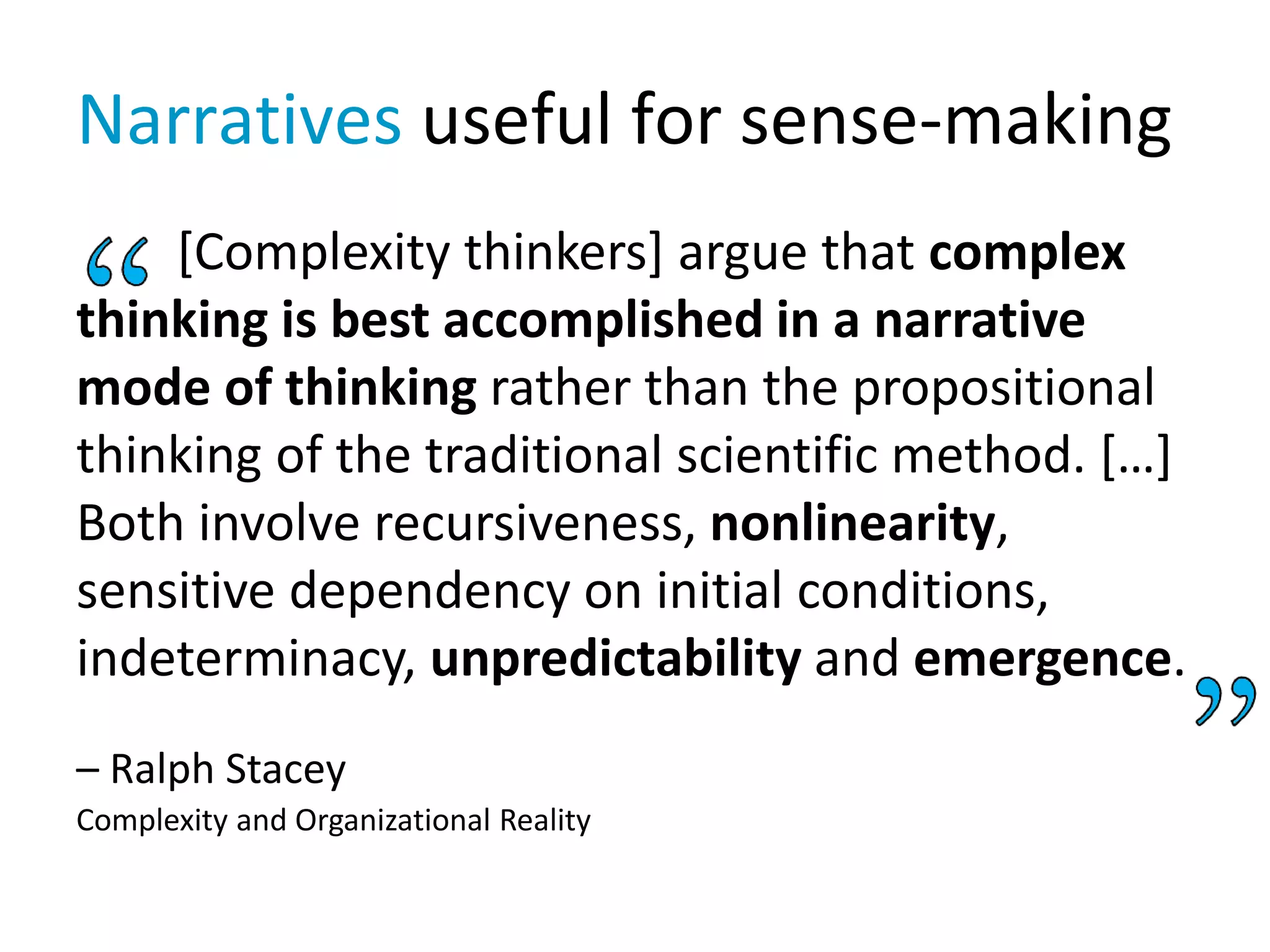 Narratives useful for sense-making
[Complexity thinkers] argue that complex
thinking is best accomplished in a narrative
mode of thinking rather than the propositional
thinking of the traditional scientific method. […]
Both involve recursiveness, nonlinearity,
sensitive dependency on initial conditions,
indeterminacy, unpredictability and emergence.
– Ralph Stacey
Complexity and Organizational Reality
 