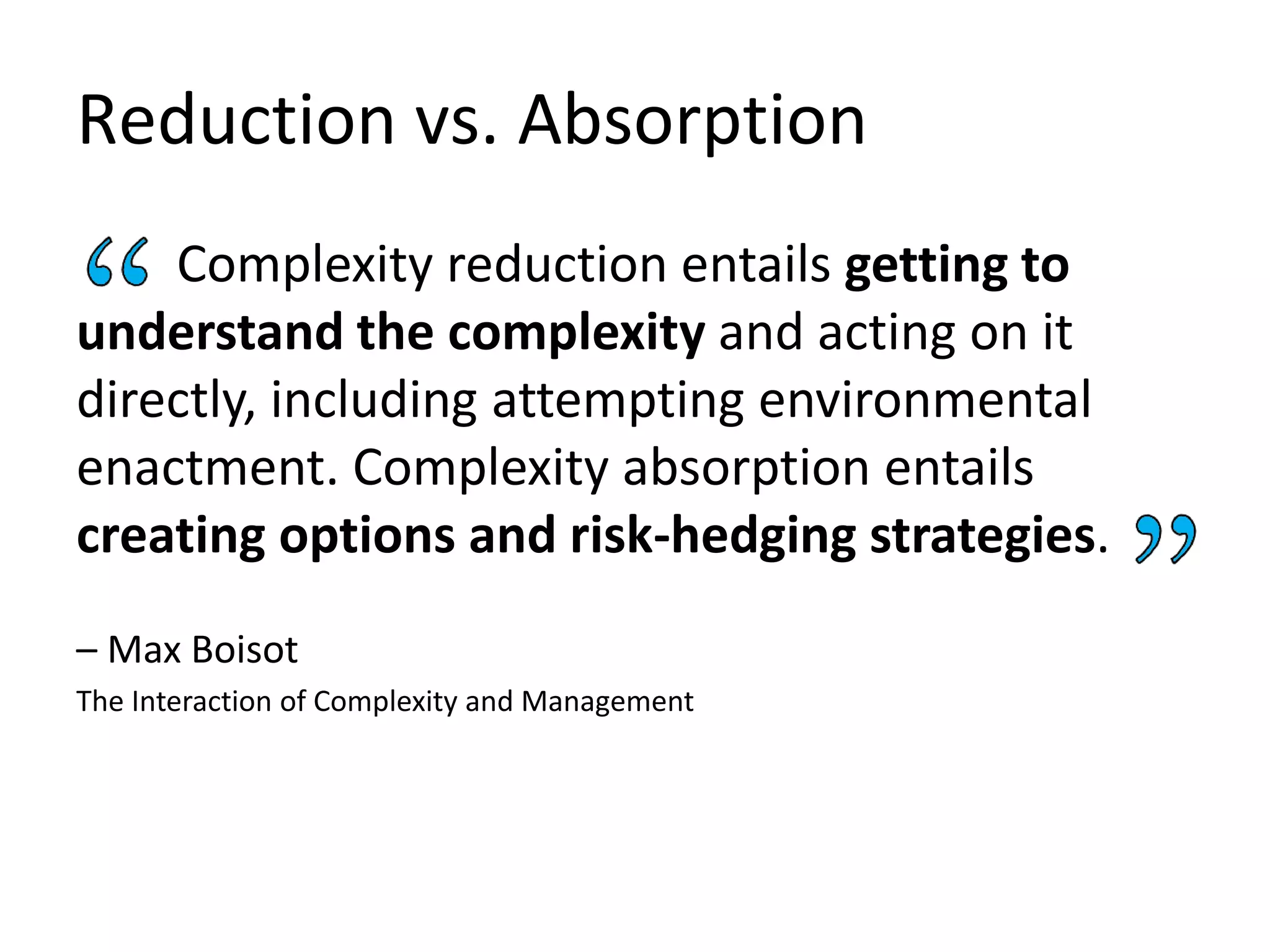 Reduction vs. Absorption
Complexity reduction entails getting to
understand the complexity and acting on it
directly, including attempting environmental
enactment. Complexity absorption entails
creating options and risk-hedging strategies.
– Max Boisot
The Interaction of Complexity and Management
 