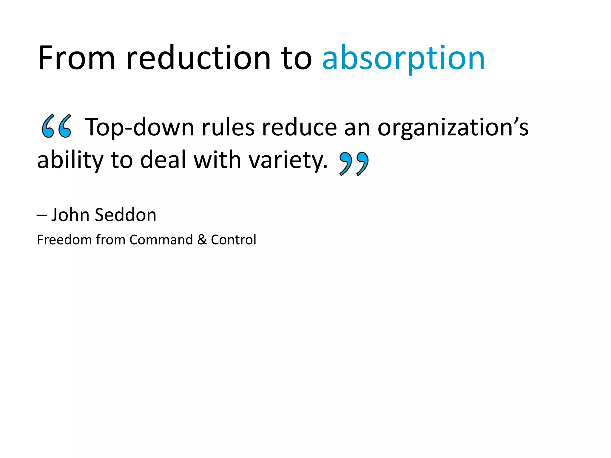From reduction to absorption
Top-down rules reduce an organization’s
ability to deal with variety.
– John Seddon
Freedom from Command & Control
 