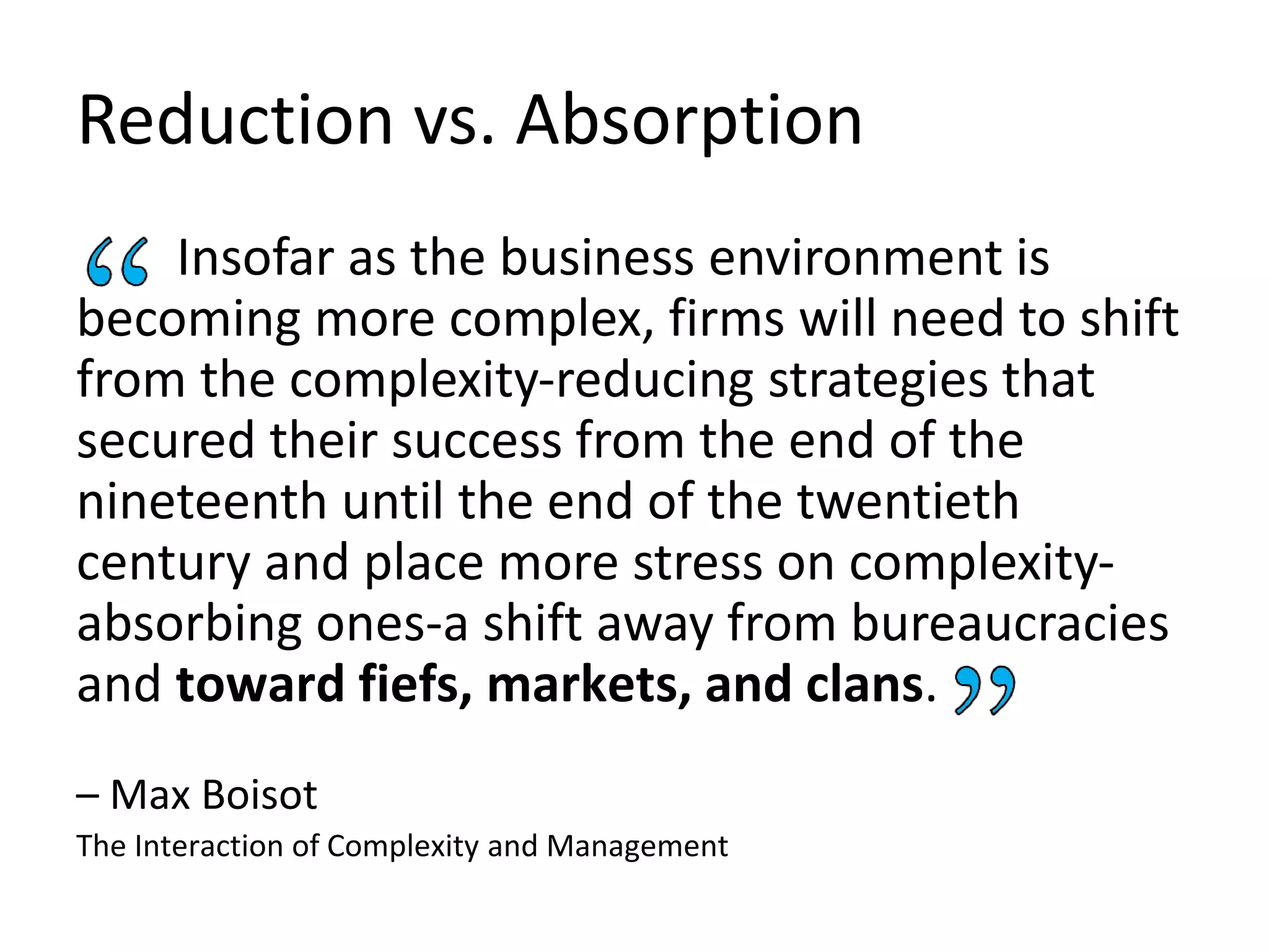 Insofar as the business environment is
becoming more complex, firms will need to shift
from the complexity-reducing strategies that
secured their success from the end of the
nineteenth until the end of the twentieth
century and place more stress on complexity-
absorbing ones-a shift away from bureaucracies
and toward fiefs, markets, and clans.
– Max Boisot
The Interaction of Complexity and Management
Reduction vs. Absorption
 