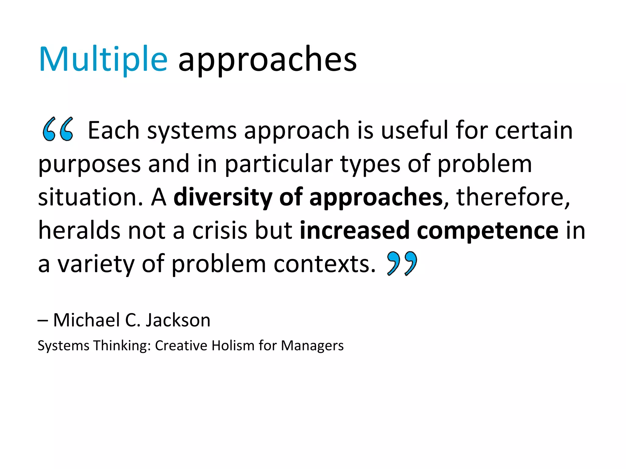 Each systems approach is useful for certain
purposes and in particular types of problem
situation. A diversity of approaches, therefore,
heralds not a crisis but increased competence in
a variety of problem contexts.
– Michael C. Jackson
Systems Thinking: Creative Holism for Managers
Multiple approaches
 