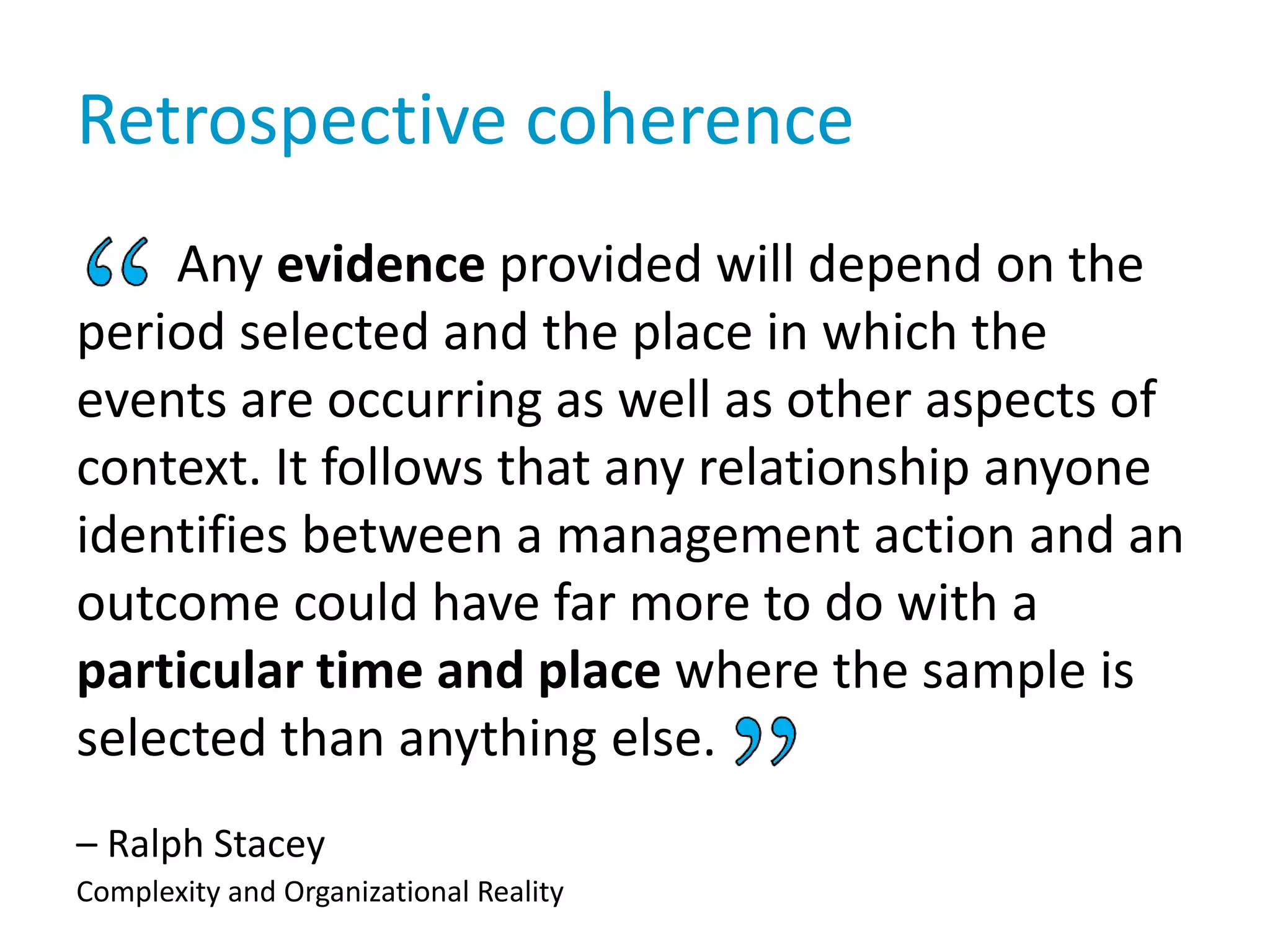 Retrospective coherence
Any evidence provided will depend on the
period selected and the place in which the
events are occurring as well as other aspects of
context. It follows that any relationship anyone
identifies between a management action and an
outcome could have far more to do with a
particular time and place where the sample is
selected than anything else.
– Ralph Stacey
Complexity and Organizational Reality
 