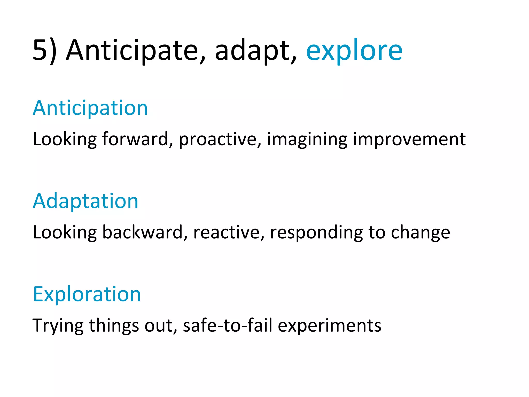 5) Anticipate, adapt, explore
Anticipation
Looking forward, proactive, imagining improvement
Adaptation
Looking backward, reactive, responding to change
Exploration
Trying things out, safe-to-fail experiments
 