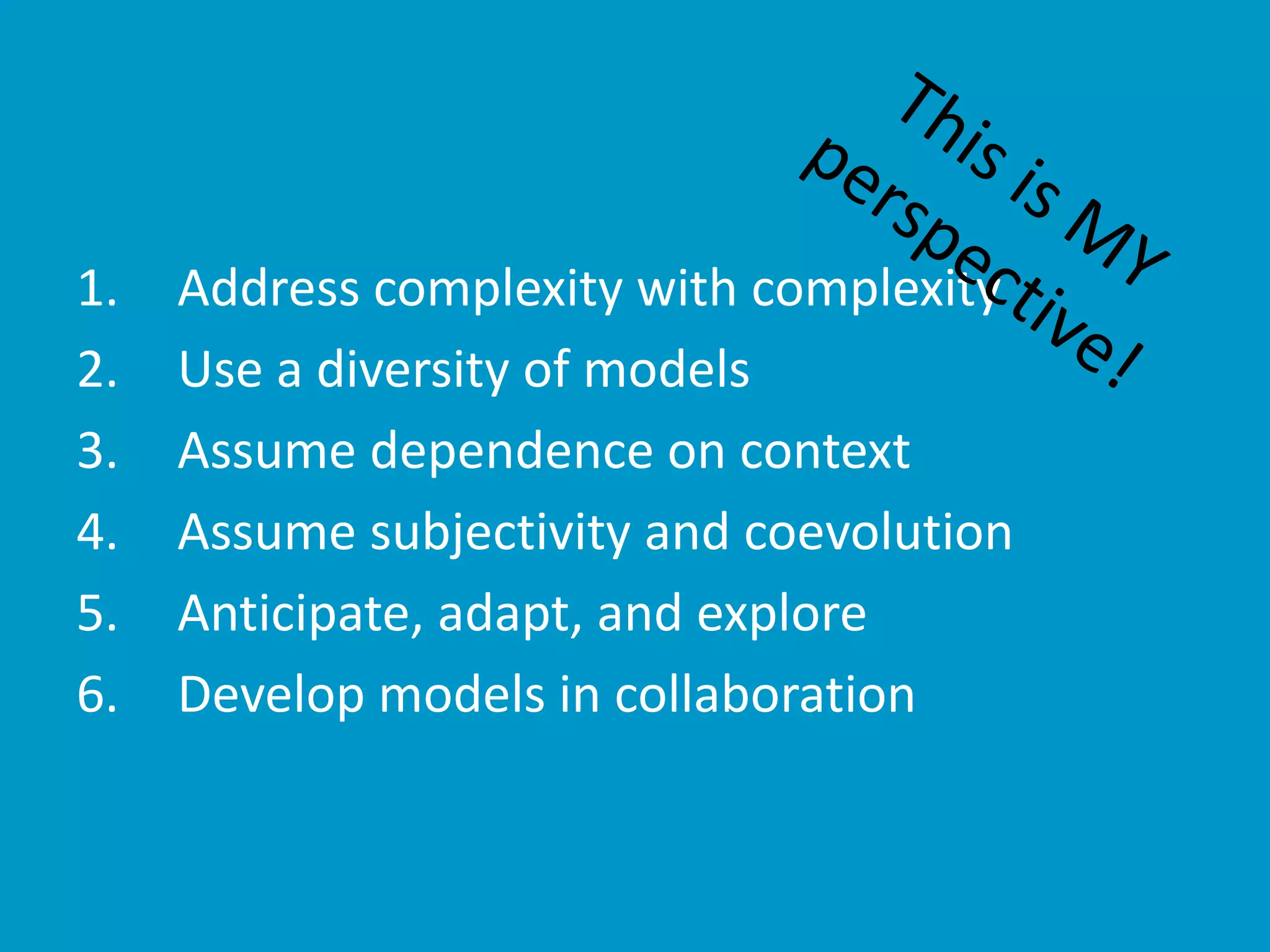 1. Address complexity with complexity
2. Use a diversity of models
3. Assume dependence on context
4. Assume subjectivity and coevolution
5. Anticipate, adapt, and explore
6. Develop models in collaboration
 