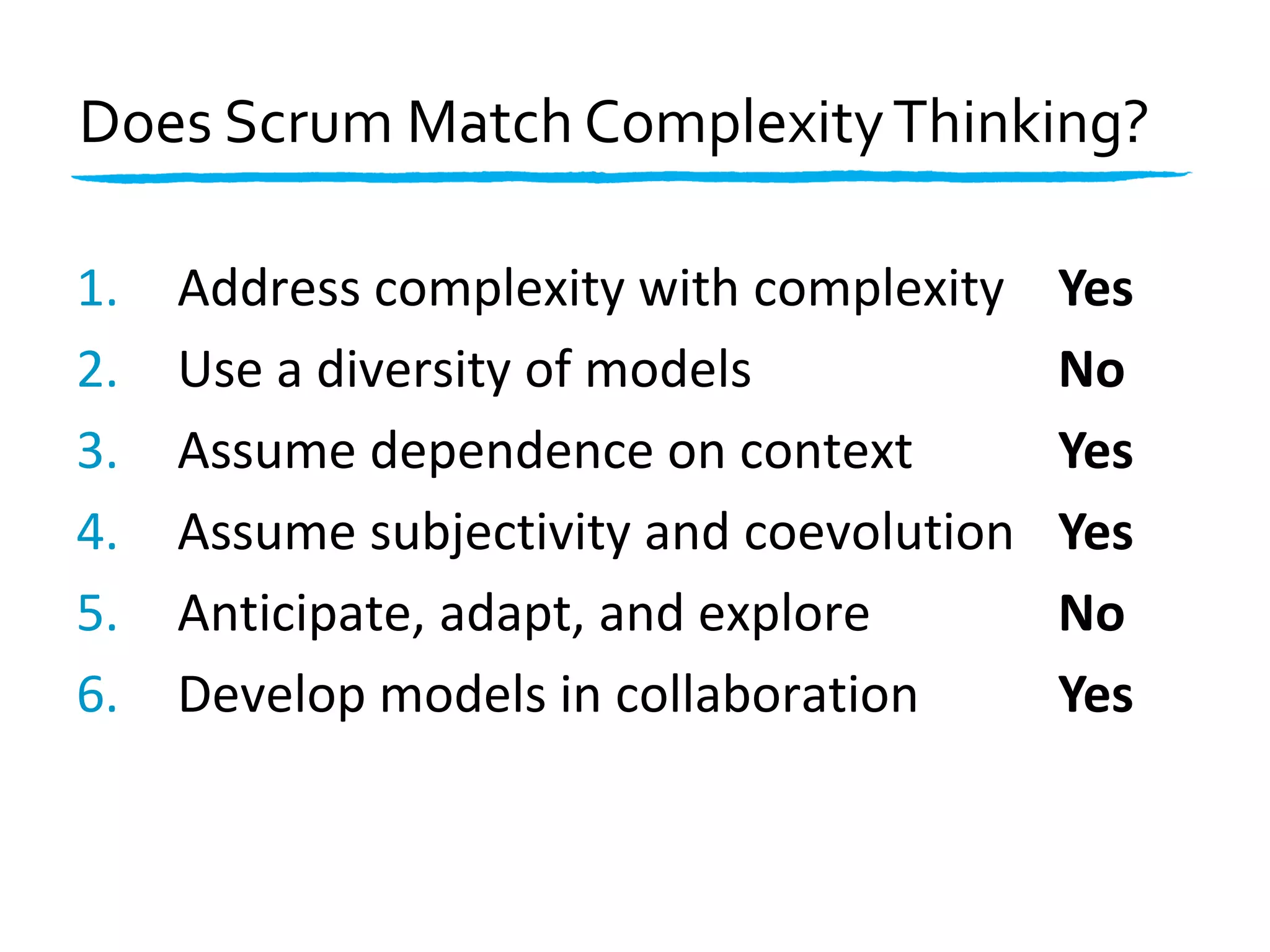Address1. complexity with complexity
Use2. a diversity of models
Assume3. dependence on context
Assume4. subjectivity and coevolution
Anticipate, adapt, and explore5.
Develop6. models in collaboration
Does Scrum Match ComplexityThinking?
Yes
No
Yes
Yes
No
Yes
 
