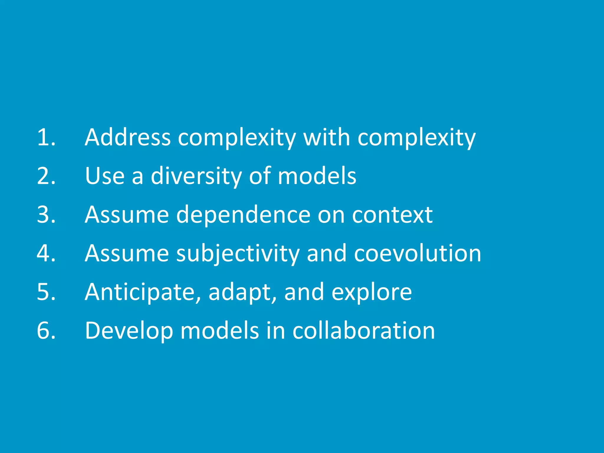 1. Address complexity with complexity
2. Use a diversity of models
3. Assume dependence on context
4. Assume subjectivity and coevolution
5. Anticipate, adapt, and explore
6. Develop models in collaboration
 