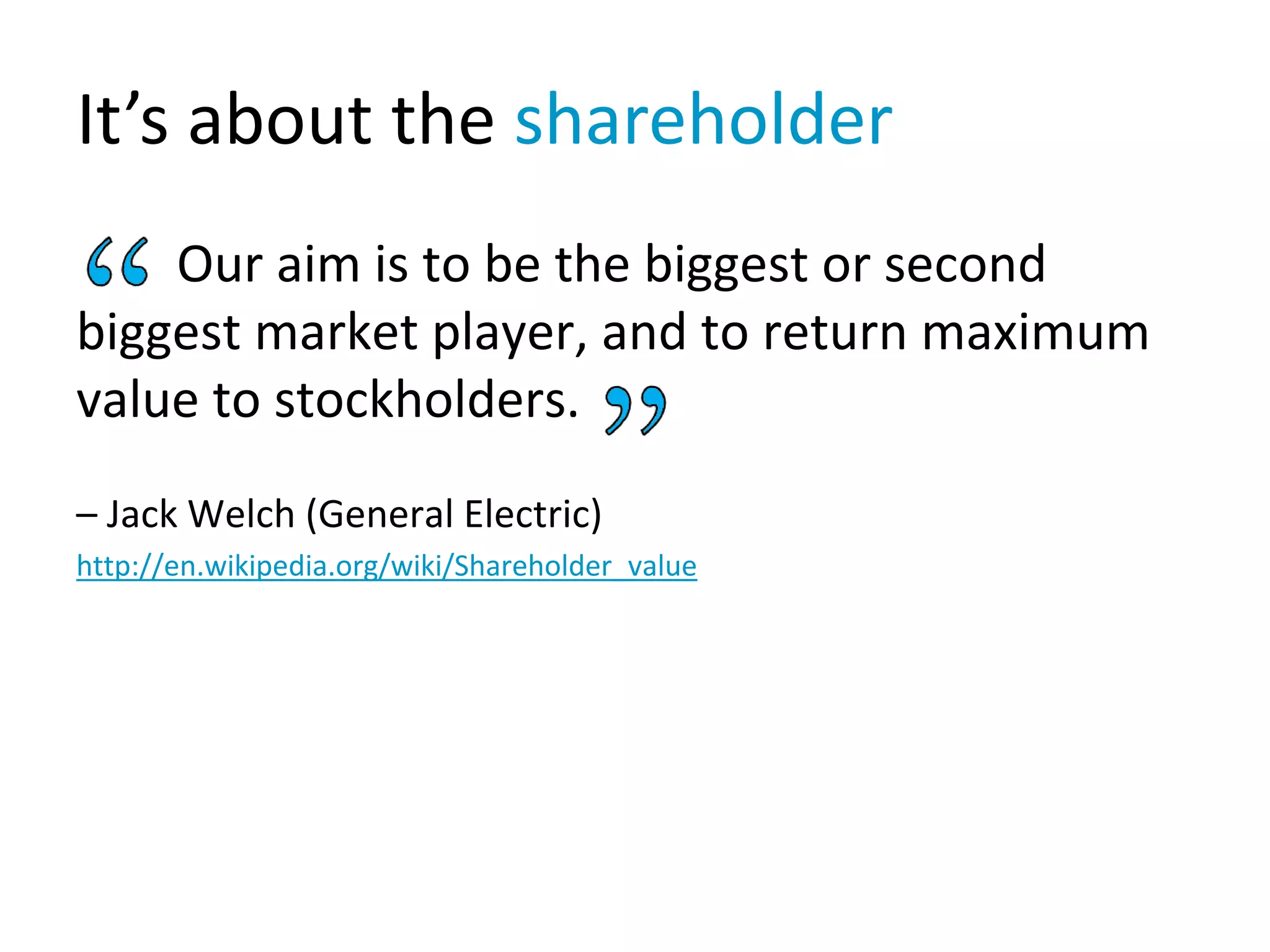 It’s about the shareholder
Our aim is to be the biggest or second
biggest market player, and to return maximum
value to stockholders.
– Jack Welch (General Electric)
http://en.wikipedia.org/wiki/Shareholder_value
 