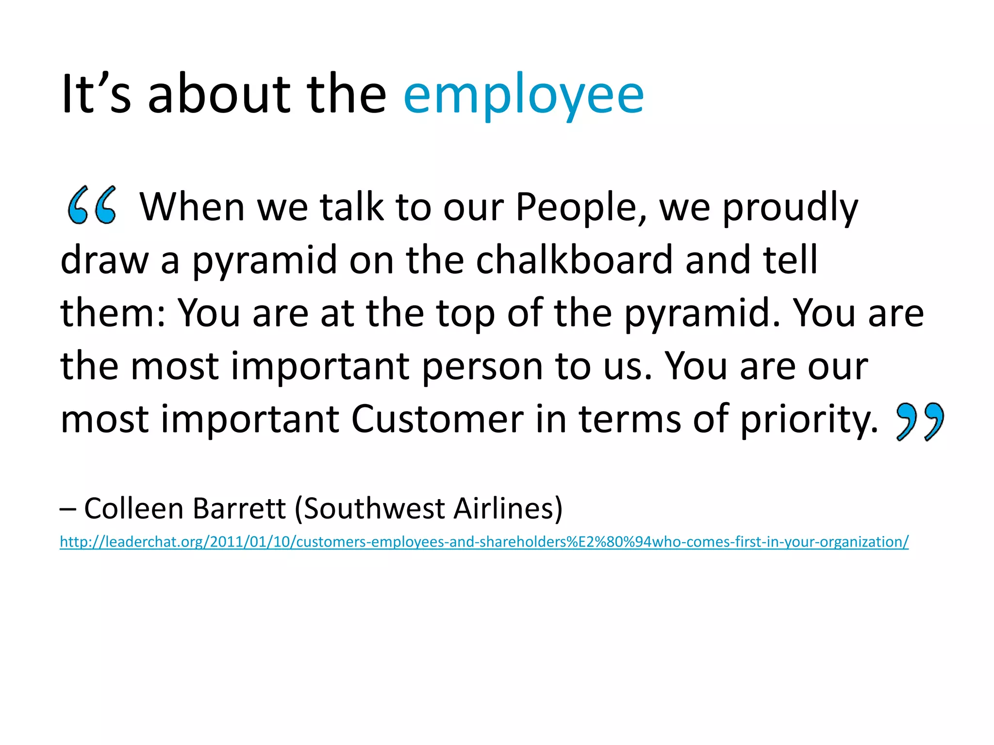 It’s about the employee
When we talk to our People, we proudly
draw a pyramid on the chalkboard and tell
them: You are at the top of the pyramid. You are
the most important person to us. You are our
most important Customer in terms of priority.
– Colleen Barrett (Southwest Airlines)
http://leaderchat.org/2011/01/10/customers-employees-and-shareholders%E2%80%94who-comes-first-in-your-organization/
 