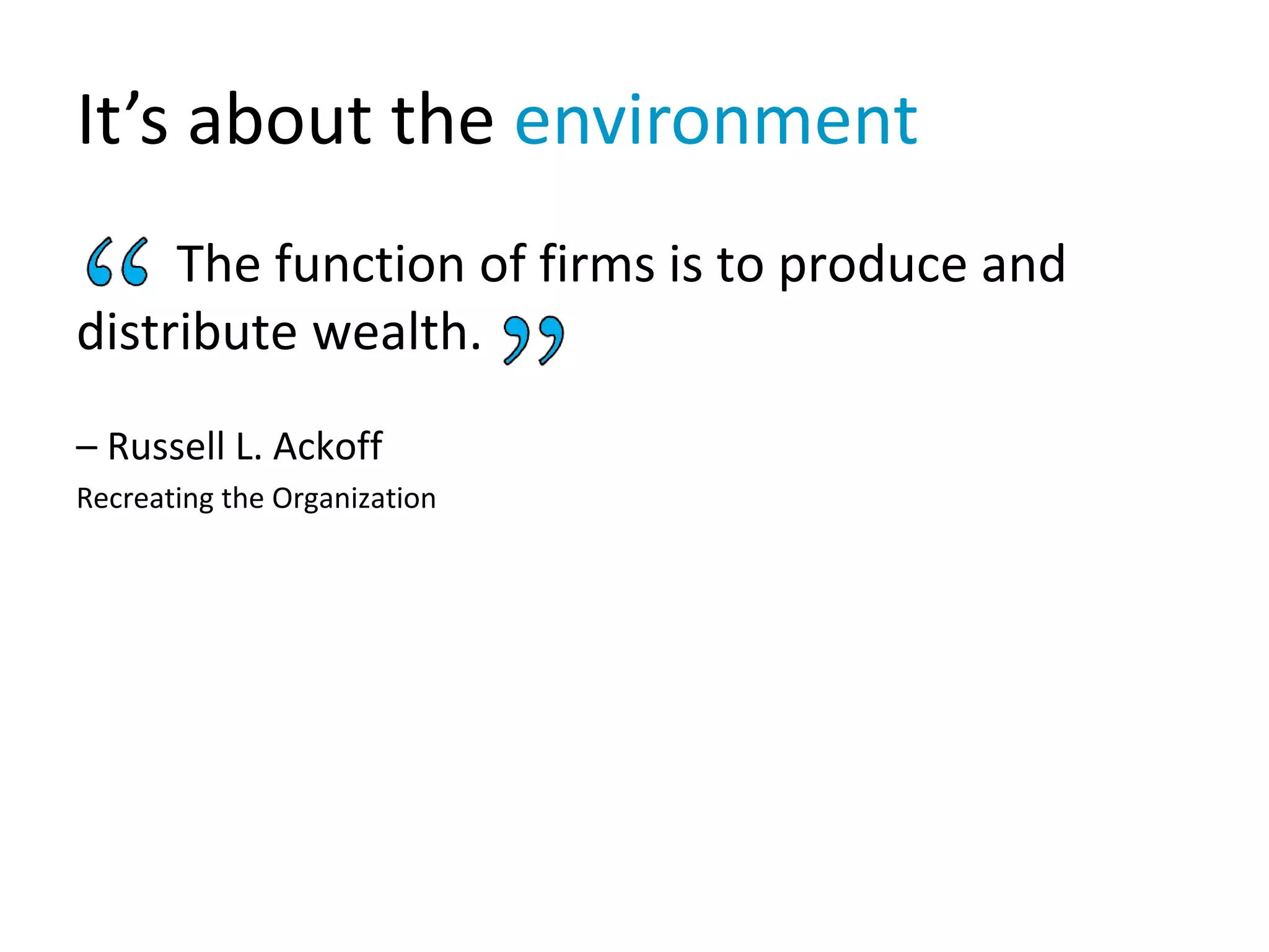 It’s about the environment
The function of firms is to produce and
distribute wealth.
– Russell L. Ackoff
Recreating the Organization
 