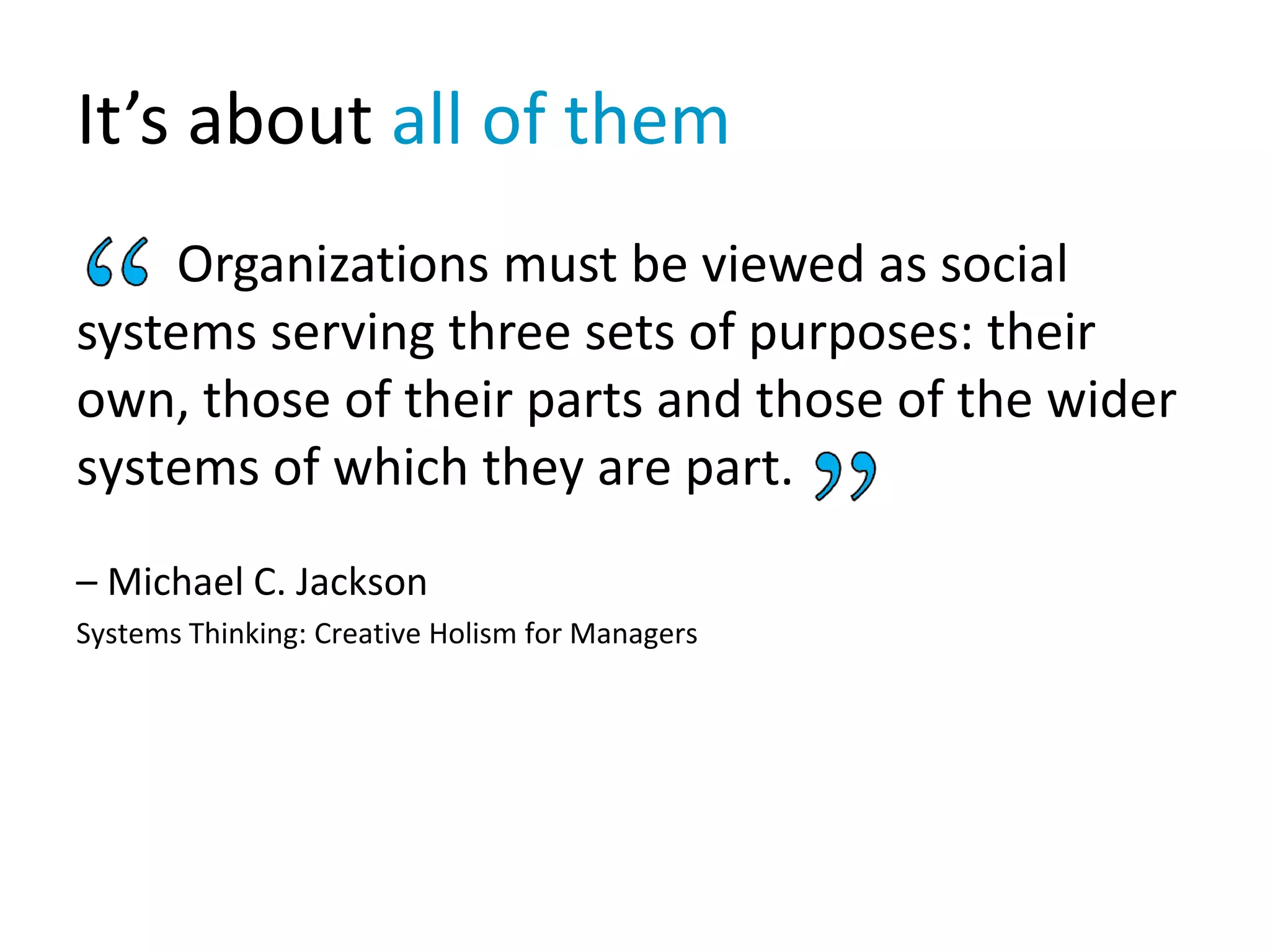 It’s about all of them
Organizations must be viewed as social
systems serving three sets of purposes: their
own, those of their parts and those of the wider
systems of which they are part.
– Michael C. Jackson
Systems Thinking: Creative Holism for Managers
 