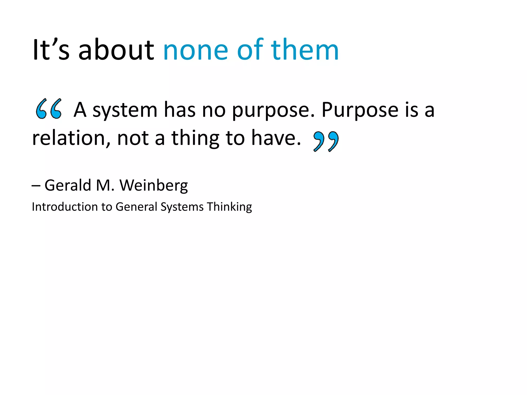 It’s about none of them
A system has no purpose. Purpose is a
relation, not a thing to have.
– Gerald M. Weinberg
Introduction to General Systems Thinking
 