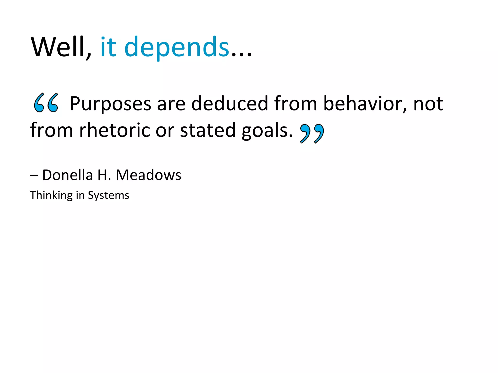 Well, it depends...
Purposes are deduced from behavior, not
from rhetoric or stated goals.
– Donella H. Meadows
Thinking in Systems
 