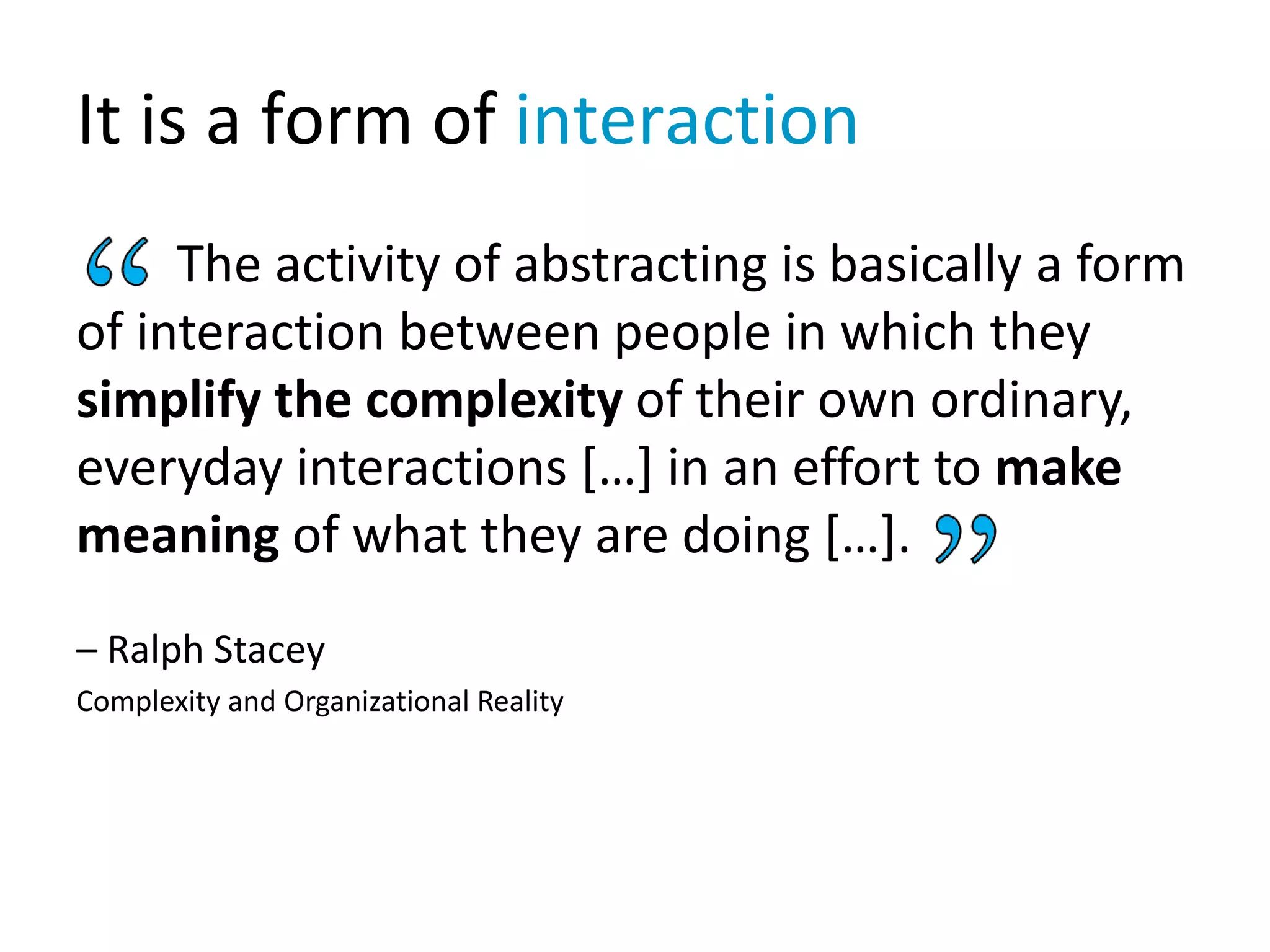It is a form of interaction
The activity of abstracting is basically a form
of interaction between people in which they
simplify the complexity of their own ordinary,
everyday interactions […] in an effort to make
meaning of what they are doing […].
– Ralph Stacey
Complexity and Organizational Reality
 