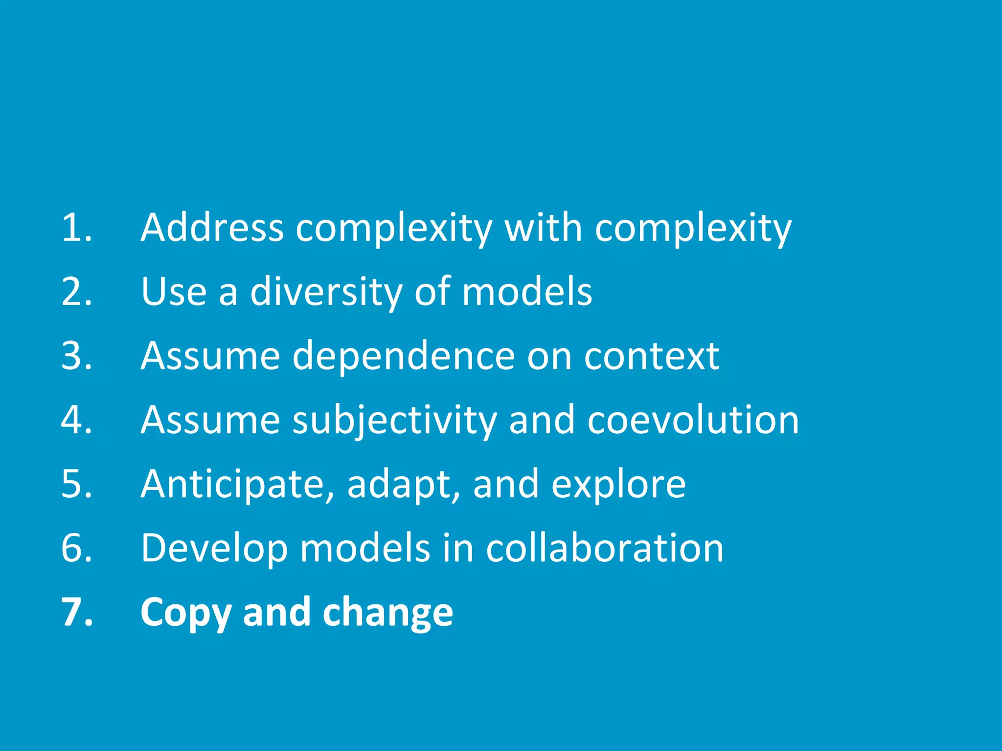 Address1. complexity with complexity
Use2. a diversity of models
Assume3. dependence on context
Assume4. subjectivity and coevolution
Anticipate, adapt, and explore5.
Develop6. models in collaboration
Copy and change7.
 