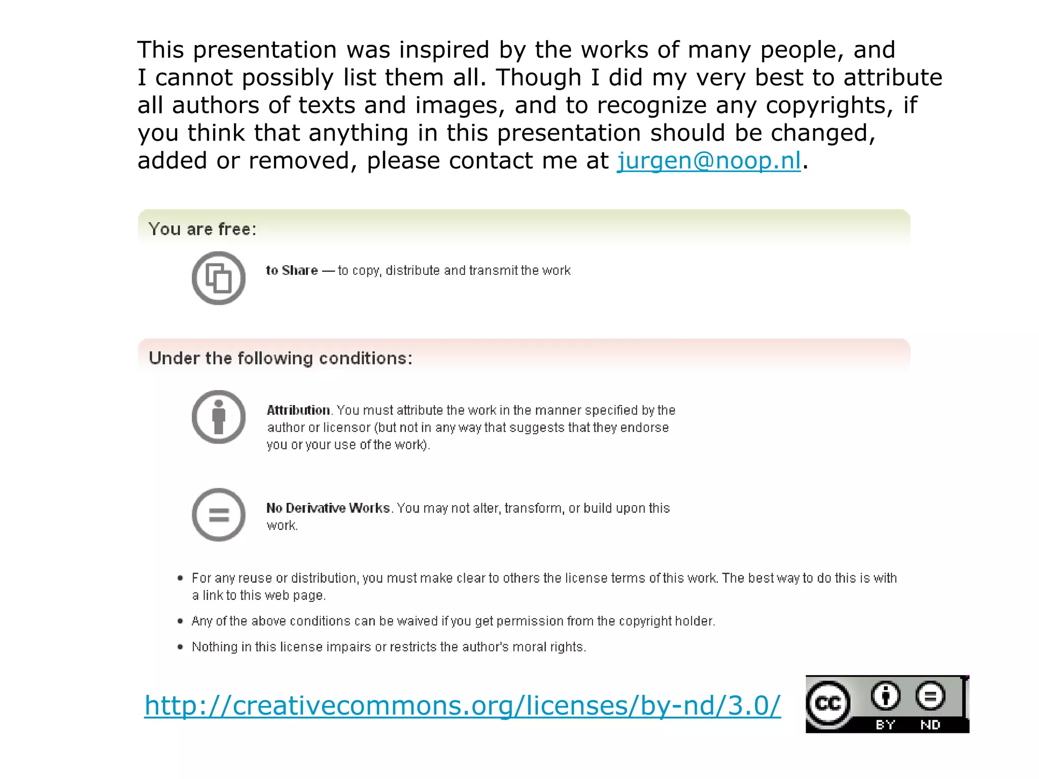 http://creativecommons.org/licenses/by-nd/3.0/
This presentation was inspired by the works of many people, and
I cannot possibly list them all. Though I did my very best to attribute
all authors of texts and images, and to recognize any copyrights, if
you think that anything in this presentation should be changed,
added or removed, please contact me at jurgen@noop.nl.
 