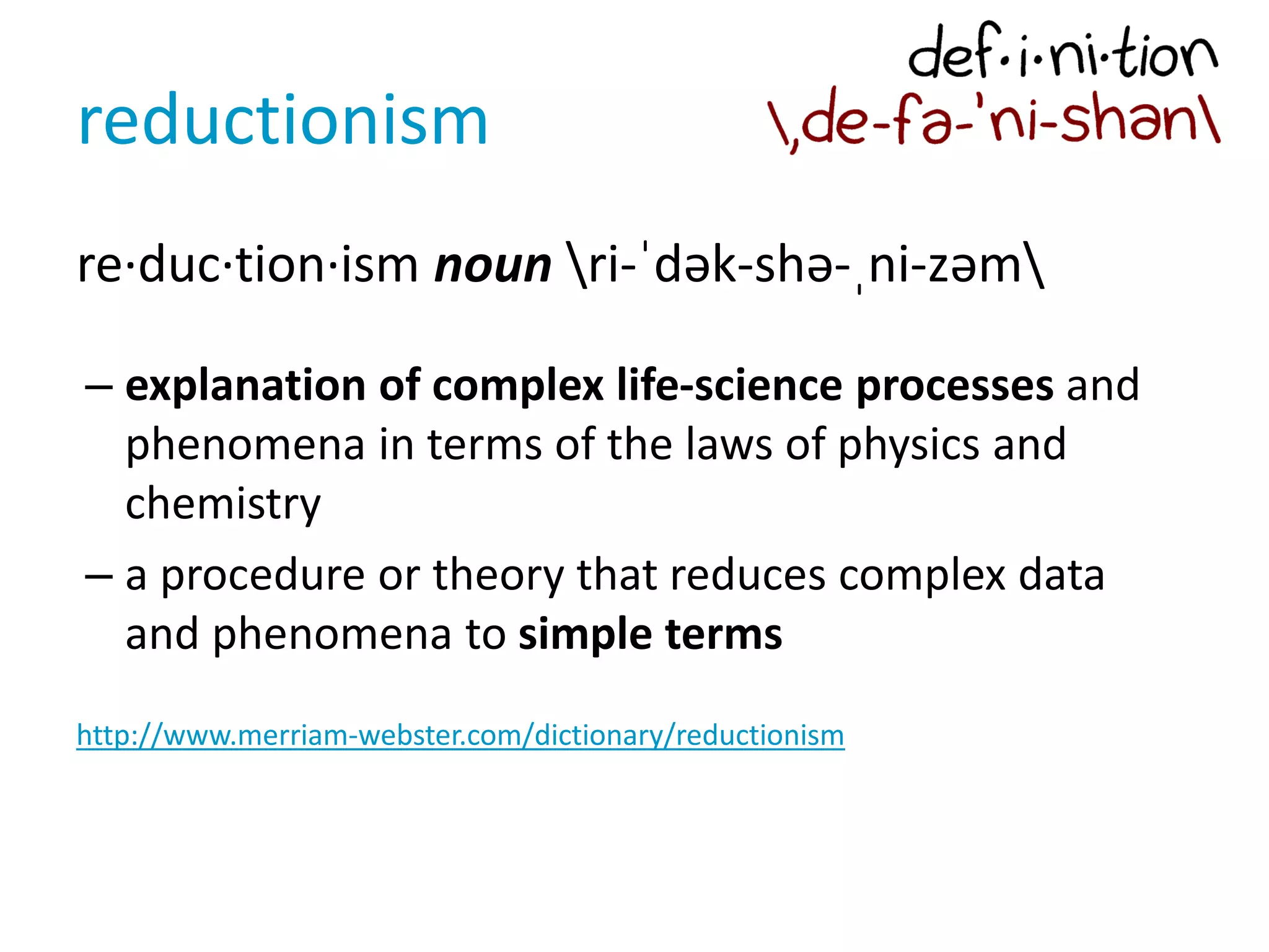 reductionism
re·duc·tion·ism noun ri-ˈdək-shə-ˌni-zəm
– explanation of complex life-science processes and
phenomena in terms of the laws of physics and
chemistry
– a procedure or theory that reduces complex data
and phenomena to simple terms
http://www.merriam-webster.com/dictionary/reductionism
 