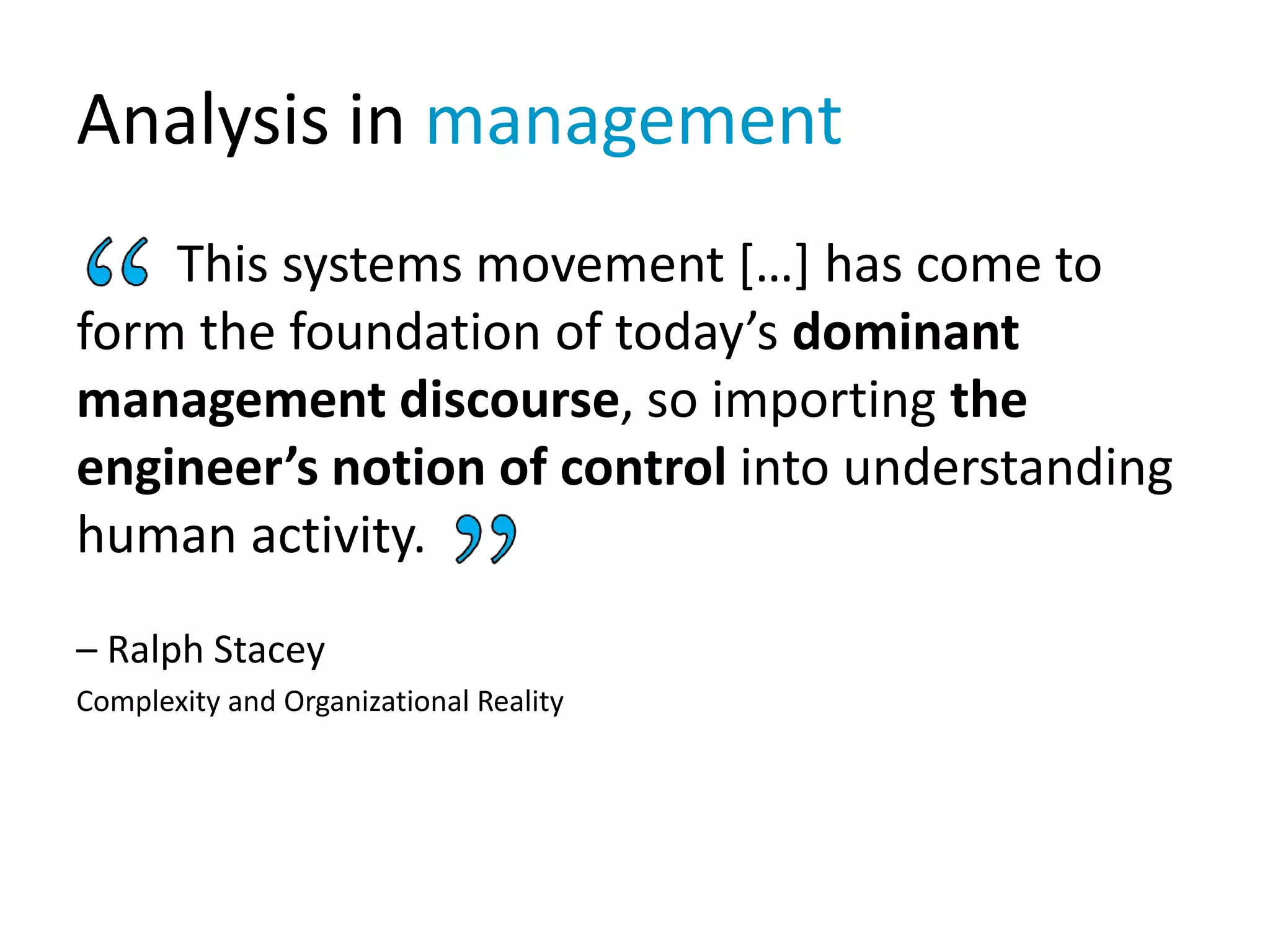 Analysis in management
This systems movement […] has come to
form the foundation of today’s dominant
management discourse, so importing the
engineer’s notion of control into understanding
human activity.
– Ralph Stacey
Complexity and Organizational Reality
 