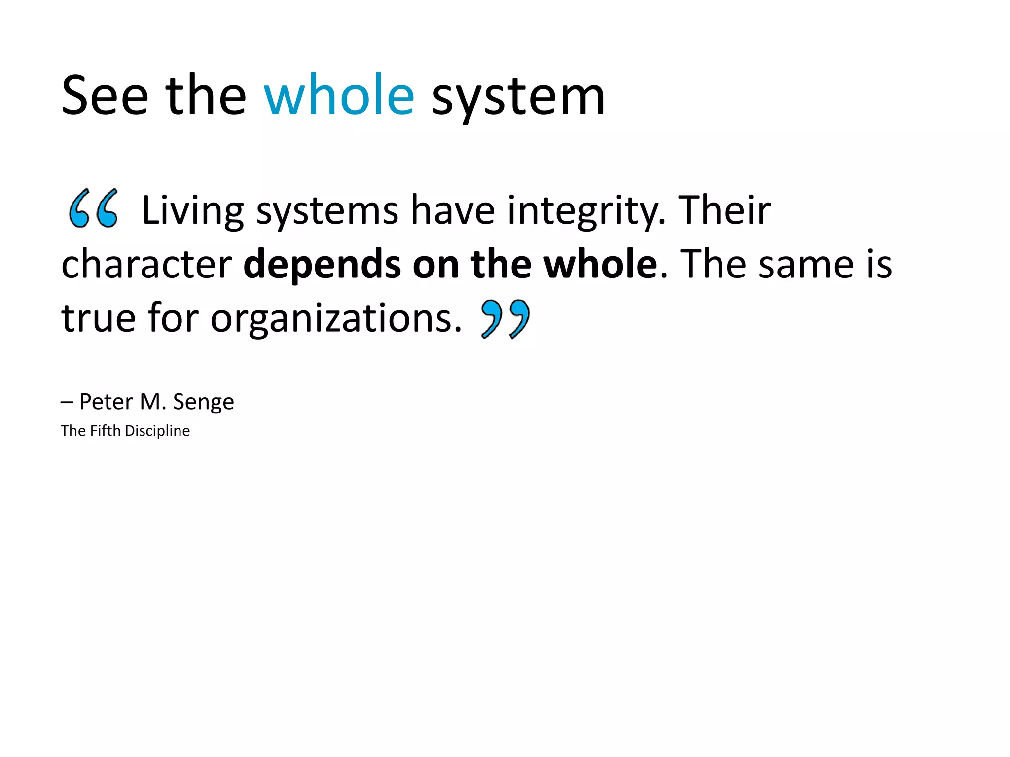 See the whole system
Living systems have integrity. Their
character depends on the whole. The same is
true for organizations.
– Peter M. Senge
The Fifth Discipline
 