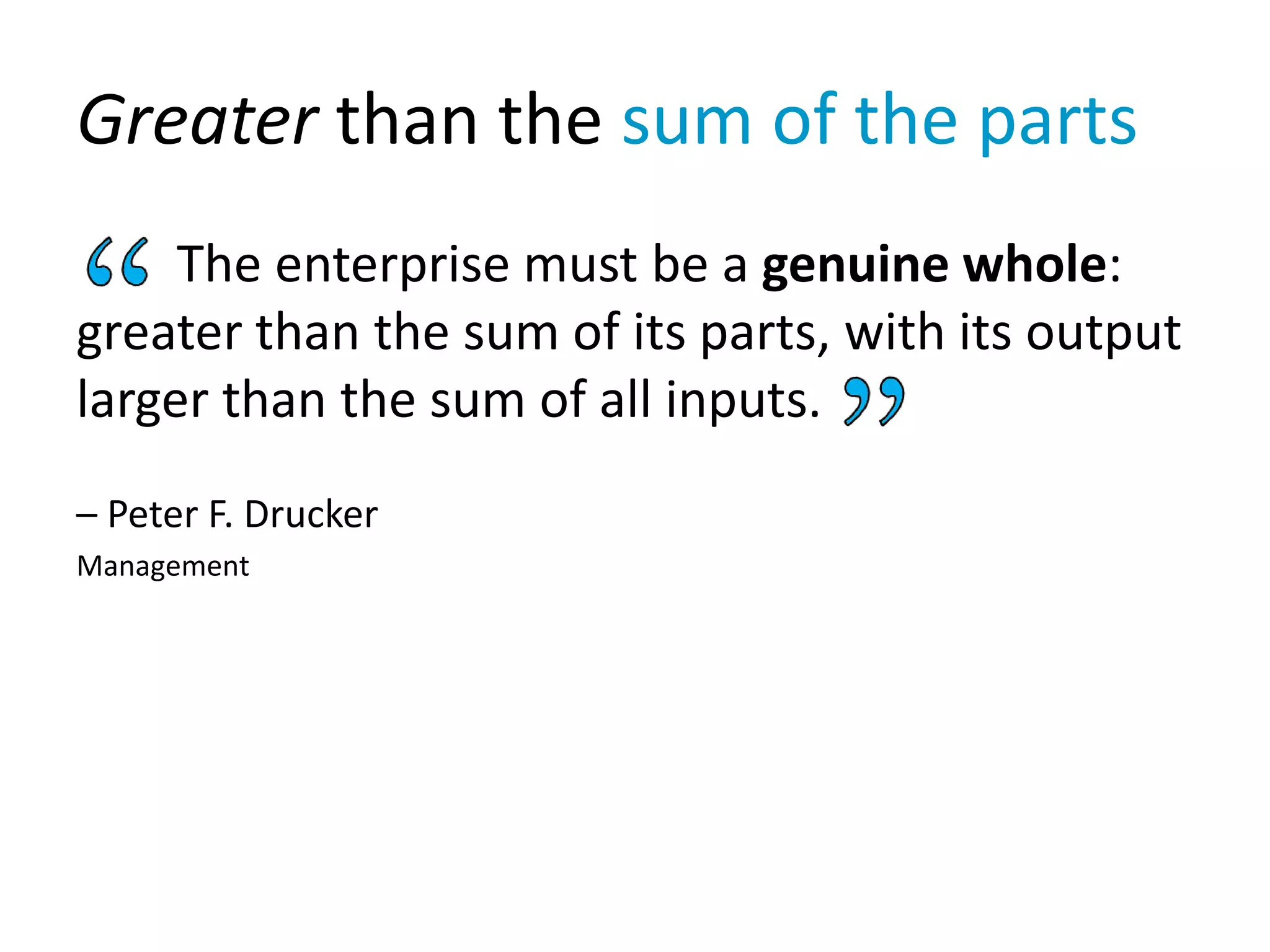 Greater than the sum of the parts
The enterprise must be a genuine whole:
greater than the sum of its parts, with its output
larger than the sum of all inputs.
– Peter F. Drucker
Management
 
