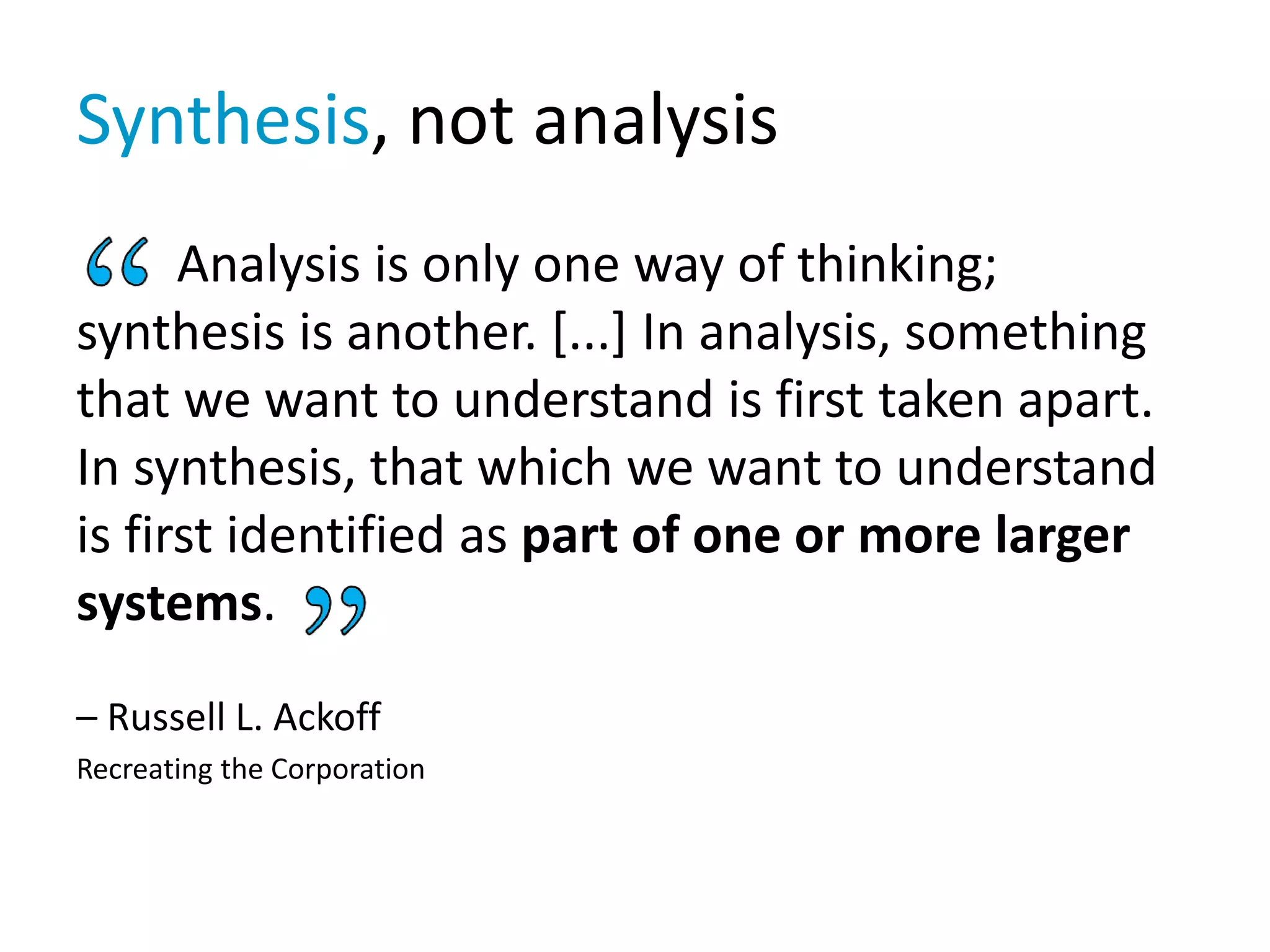 Synthesis, not analysis
Analysis is only one way of thinking;
synthesis is another. [...] In analysis, something
that we want to understand is first taken apart.
In synthesis, that which we want to understand
is first identified as part of one or more larger
systems.
– Russell L. Ackoff
Recreating the Corporation
 