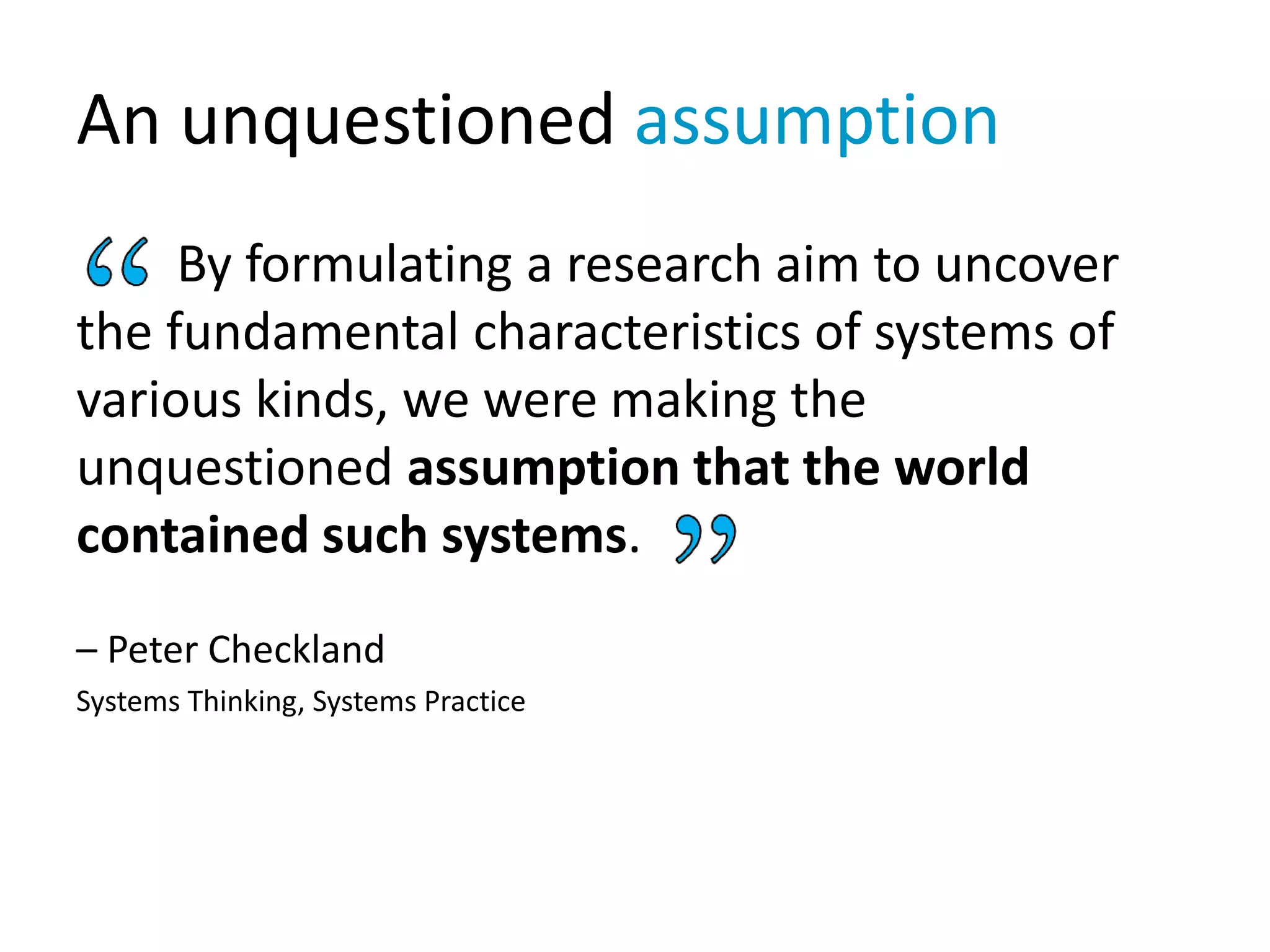 An unquestioned assumption
By formulating a research aim to uncover
the fundamental characteristics of systems of
various kinds, we were making the
unquestioned assumption that the world
contained such systems.
– Peter Checkland
Systems Thinking, Systems Practice
 