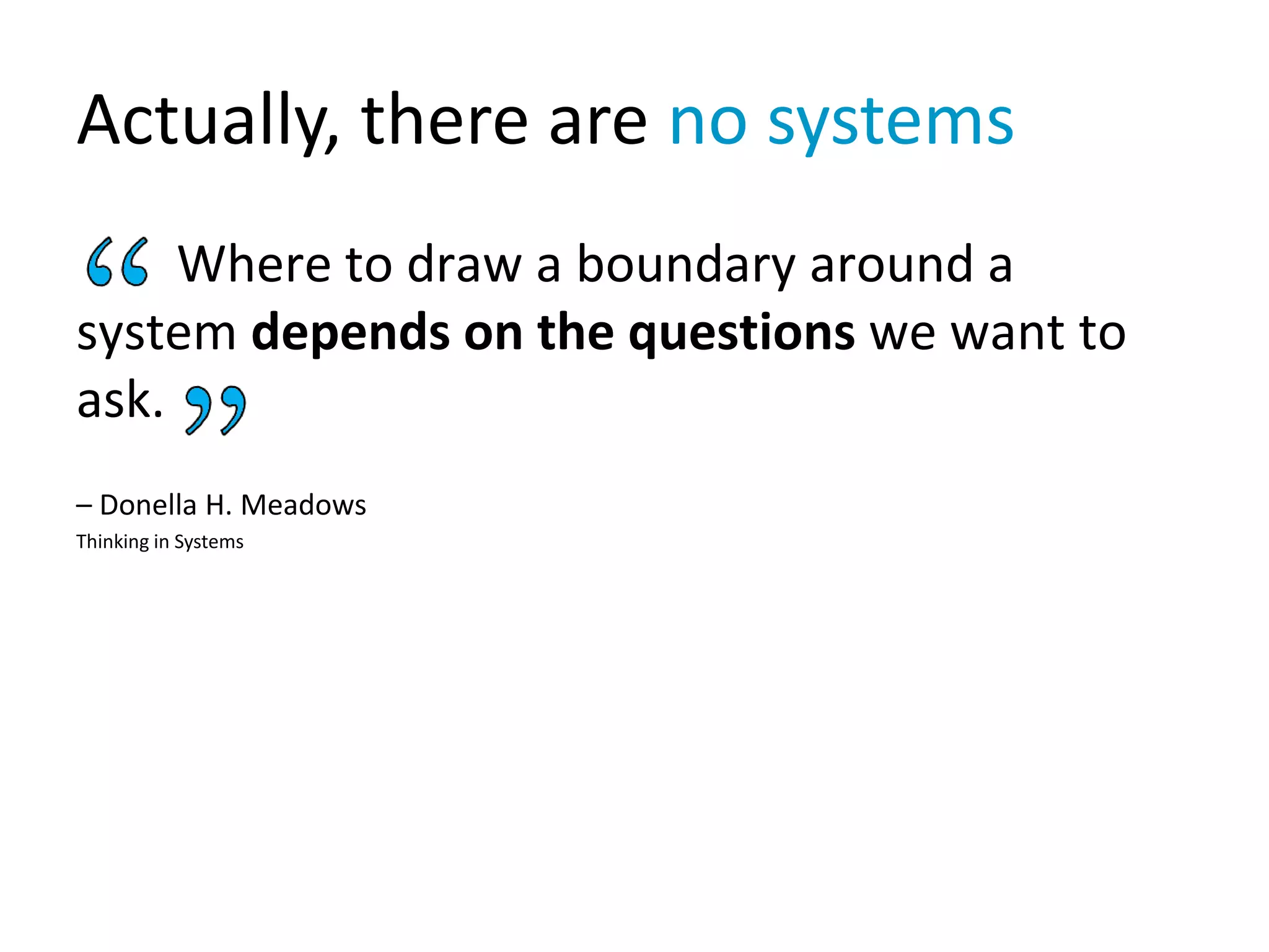 Actually, there are no systems
Where to draw a boundary around a
system depends on the questions we want to
ask.
– Donella H. Meadows
Thinking in Systems
 