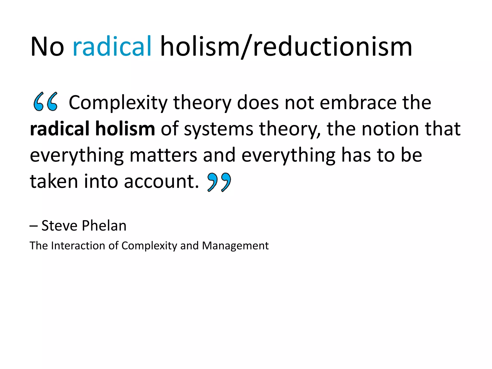 No radical holism/reductionism
Complexity theory does not embrace the
radical holism of systems theory, the notion that
everything matters and everything has to be
taken into account.
– Steve Phelan
The Interaction of Complexity and Management
 
