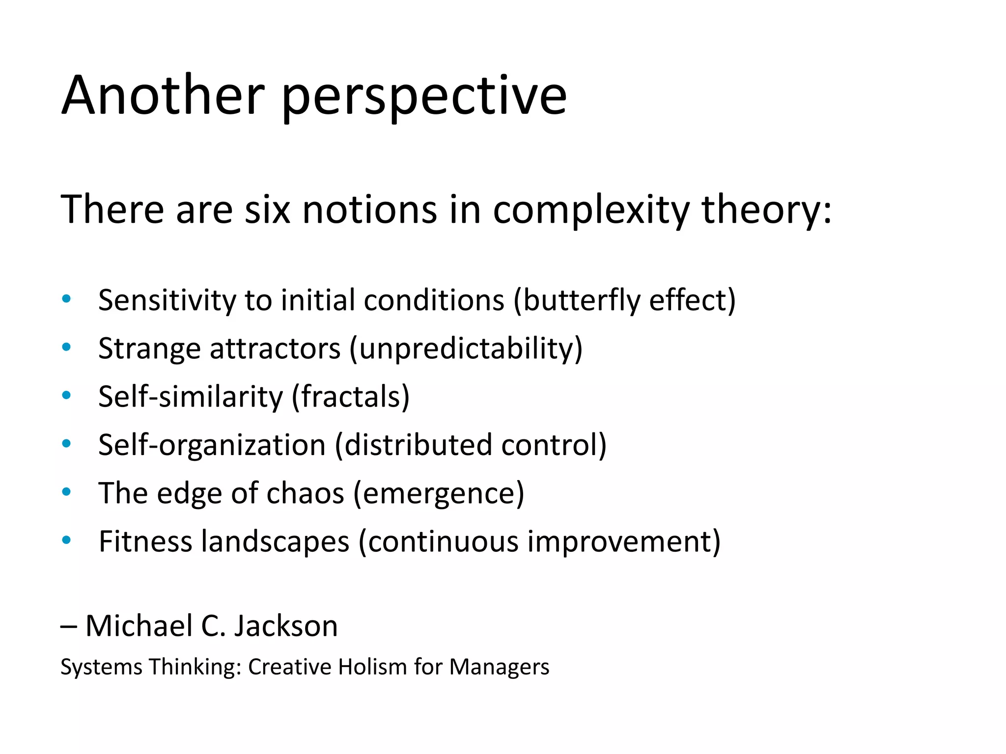 Another perspective
There are six notions in complexity theory:
• Sensitivity to initial conditions (butterfly effect)
• Strange attractors (unpredictability)
• Self-similarity (fractals)
• Self-organization (distributed control)
• The edge of chaos (emergence)
• Fitness landscapes (continuous improvement)
– Michael C. Jackson
Systems Thinking: Creative Holism for Managers
 