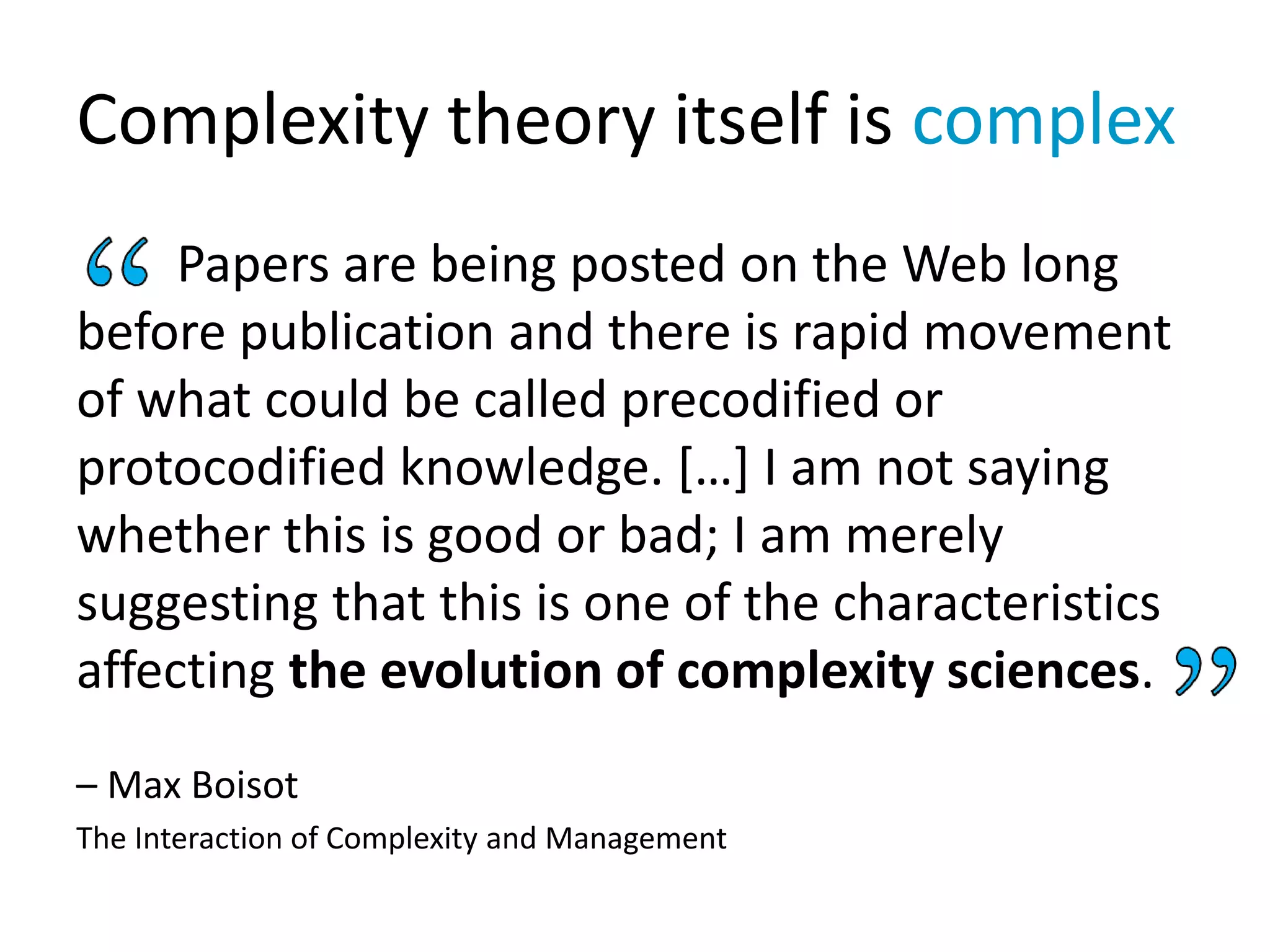 Complexity theory itself is complex
Papers are being posted on the Web long
before publication and there is rapid movement
of what could be called precodified or
protocodified knowledge. […] I am not saying
whether this is good or bad; I am merely
suggesting that this is one of the characteristics
affecting the evolution of complexity sciences.
– Max Boisot
The Interaction of Complexity and Management
 