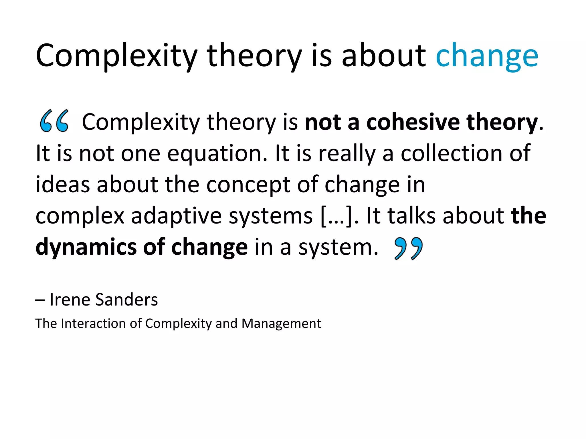 Complexity theory is about change
Complexity theory is not a cohesive theory.
It is not one equation. It is really a collection of
ideas about the concept of change in
complex adaptive systems […]. It talks about the
dynamics of change in a system.
– Irene Sanders
The Interaction of Complexity and Management
 