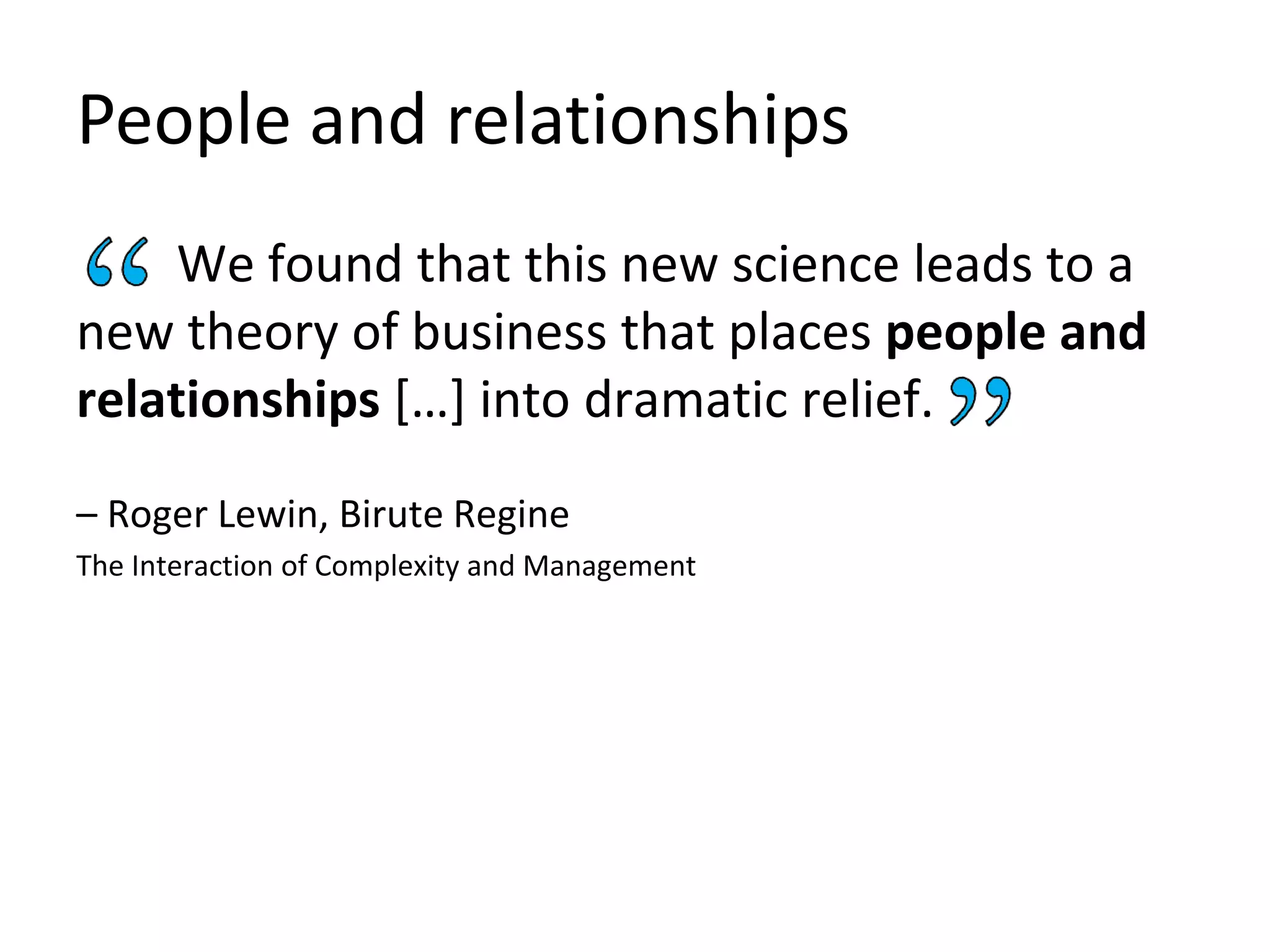 People and relationships
We found that this new science leads to a
new theory of business that places people and
relationships […] into dramatic relief.
– Roger Lewin, Birute Regine
The Interaction of Complexity and Management
 