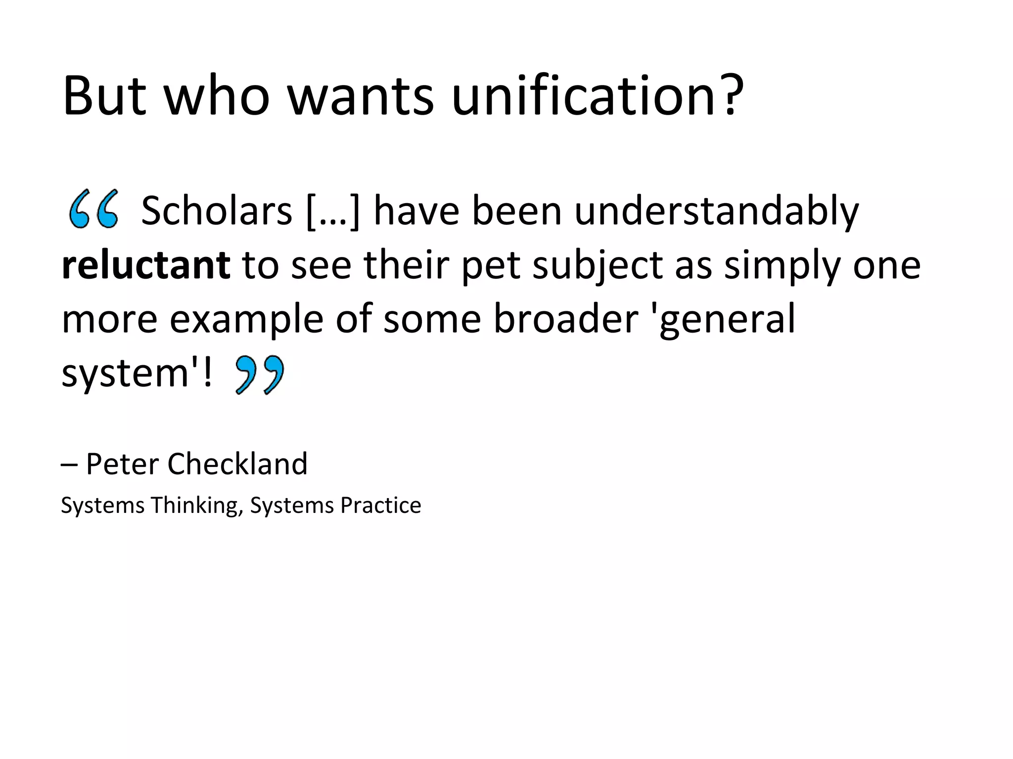 But who wants unification?
Scholars […] have been understandably
reluctant to see their pet subject as simply one
more example of some broader 'general
system'!
– Peter Checkland
Systems Thinking, Systems Practice
 
