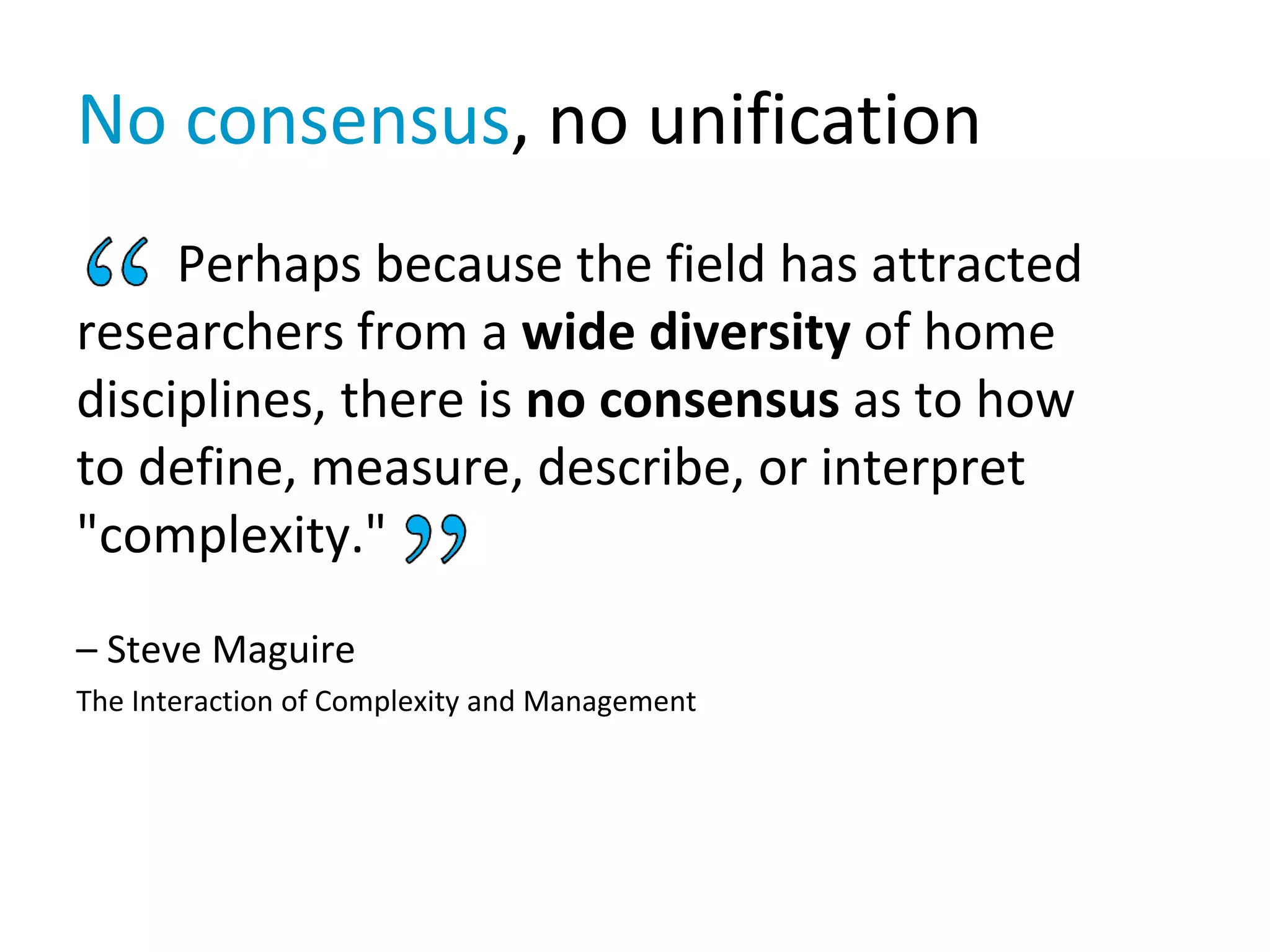 No consensus, no unification
Perhaps because the field has attracted
researchers from a wide diversity of home
disciplines, there is no consensus as to how
to define, measure, describe, or interpret
"complexity."
– Steve Maguire
The Interaction of Complexity and Management
 