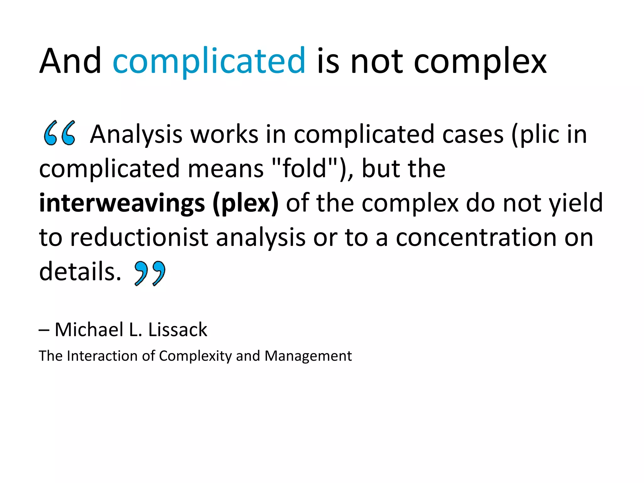 And complicated is not complex
Analysis works in complicated cases (plic in
complicated means "fold"), but the
interweavings (plex) of the complex do not yield
to reductionist analysis or to a concentration on
details.
– Michael L. Lissack
The Interaction of Complexity and Management
 